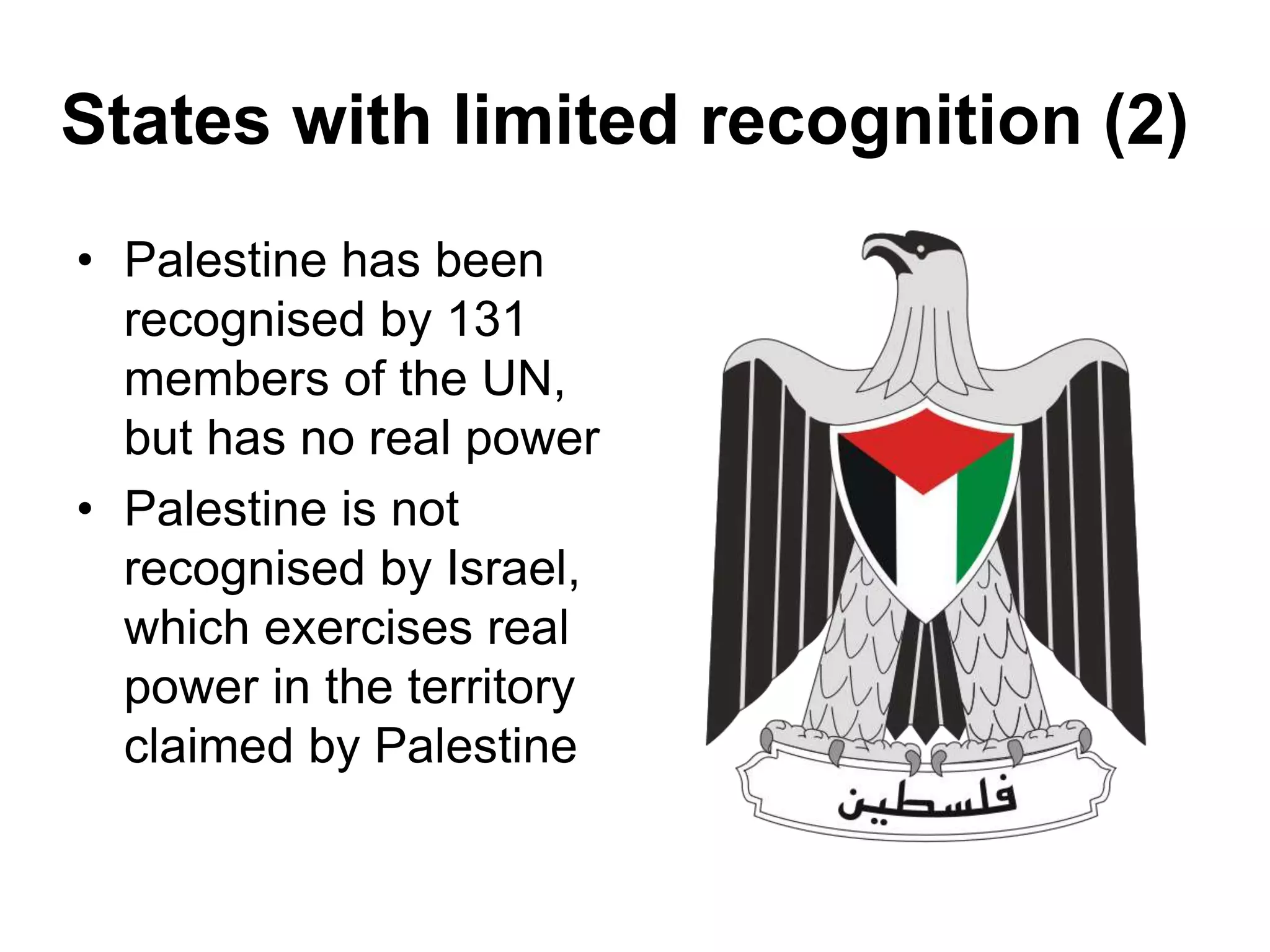 States with limited recognition (2)
• Palestine has been
recognised by 131
members of the UN,
but has no real power
• Palestine is not
recognised by Israel,
which exercises real
power in the territory
claimed by Palestine
 