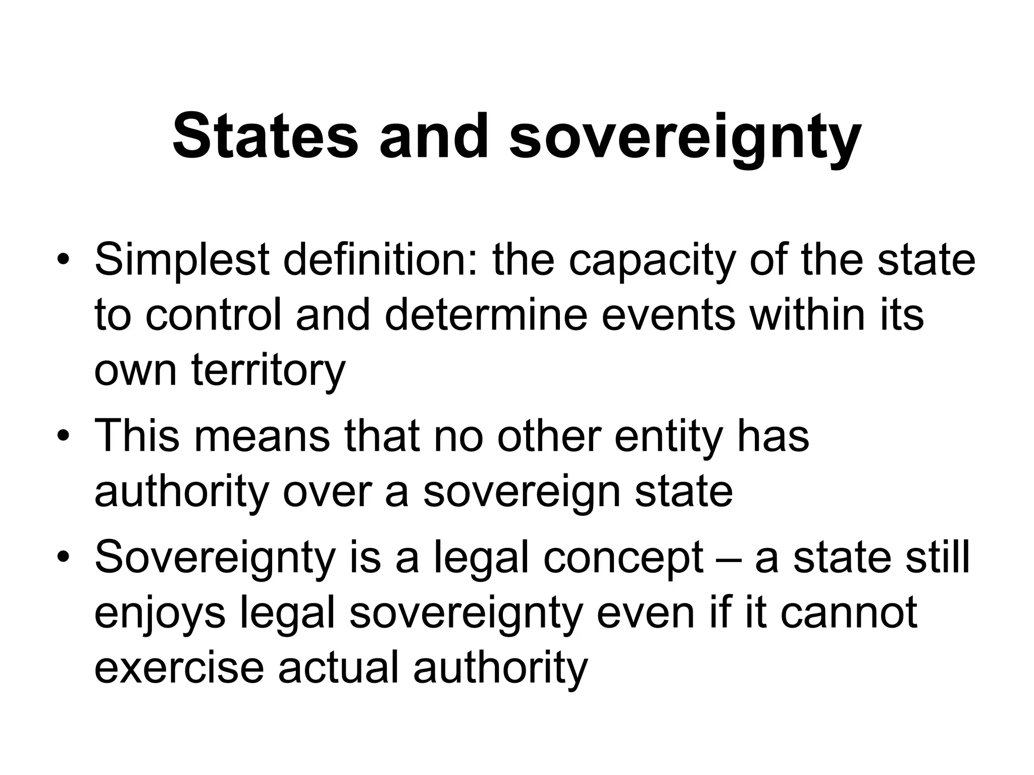 States and sovereignty
• Simplest definition: the capacity of the state
to control and determine events within its
own territory
• This means that no other entity has
authority over a sovereign state
• Sovereignty is a legal concept – a state still
enjoys legal sovereignty even if it cannot
exercise actual authority
 