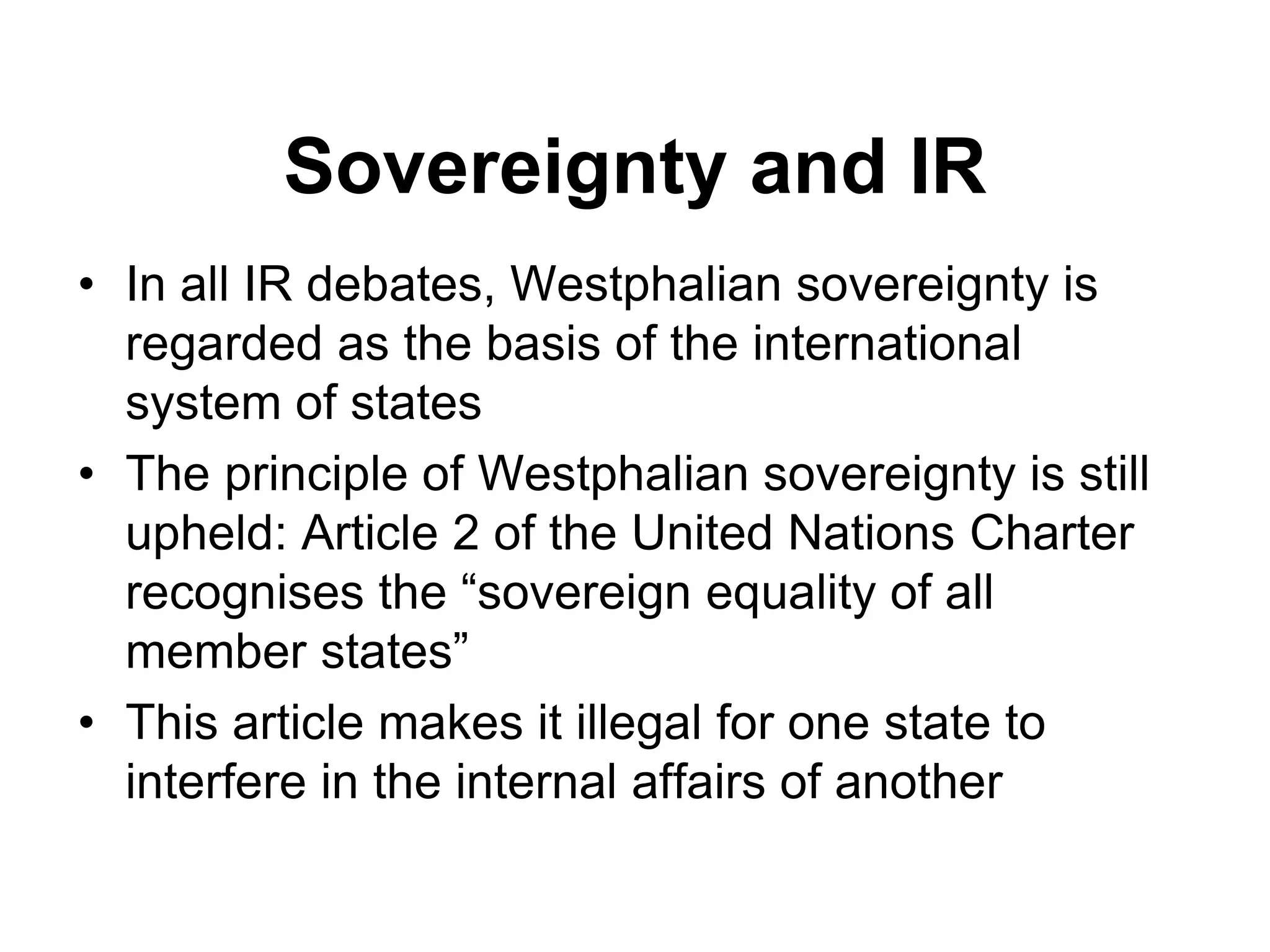 Sovereignty and IR
• In all IR debates, Westphalian sovereignty is
regarded as the basis of the international
system of states
• The principle of Westphalian sovereignty is still
upheld: Article 2 of the United Nations Charter
recognises the “sovereign equality of all
member states”
• This article makes it illegal for one state to
interfere in the internal affairs of another
 