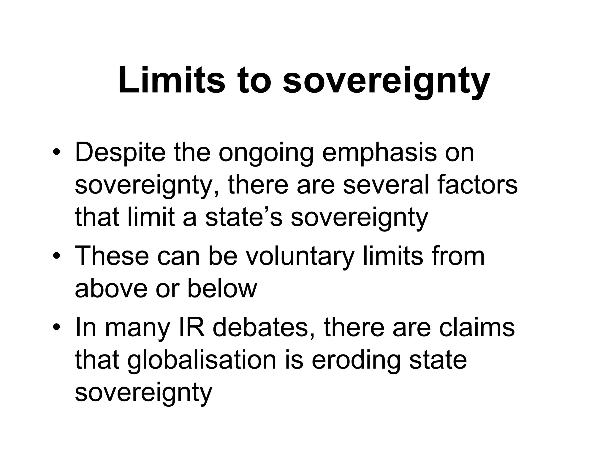 Limits to sovereignty
• Despite the ongoing emphasis on
sovereignty, there are several factors
that limit a state’s sovereignty
• These can be voluntary limits from
above or below
• In many IR debates, there are claims
that globalisation is eroding state
sovereignty
 
