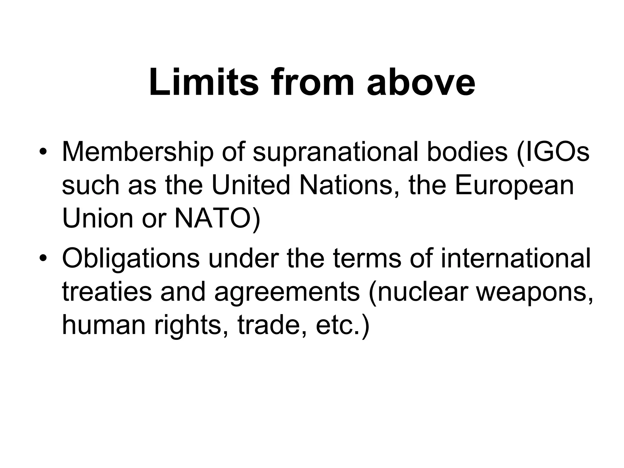 Limits from above
• Membership of supranational bodies (IGOs
such as the United Nations, the European
Union or NATO)
• Obligations under the terms of international
treaties and agreements (nuclear weapons,
human rights, trade, etc.)
 