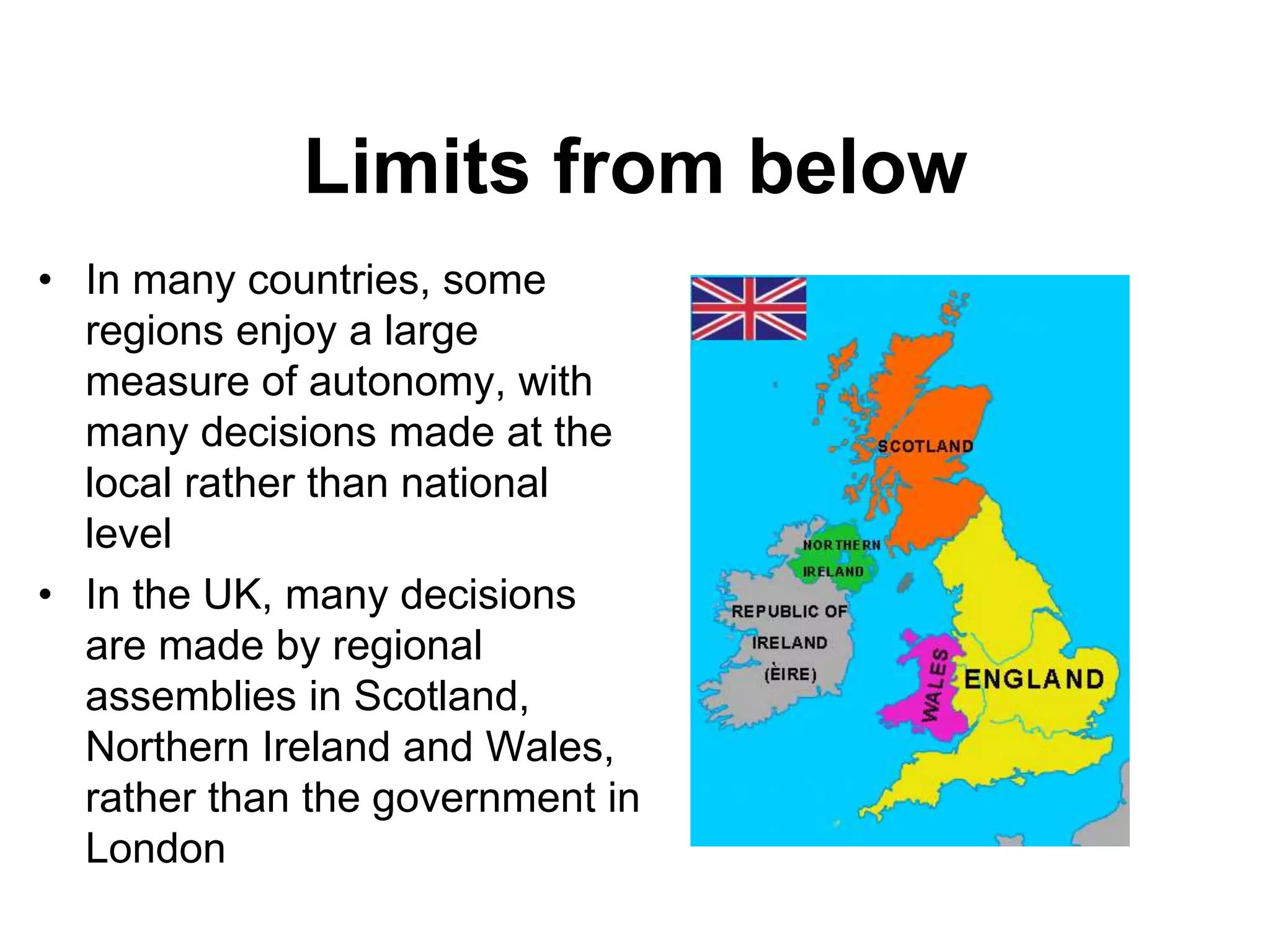 Limits from below
• In many countries, some
regions enjoy a large
measure of autonomy, with
many decisions made at the
local rather than national
level
• In the UK, many decisions
are made by regional
assemblies in Scotland,
Northern Ireland and Wales,
rather than the government in
London
 