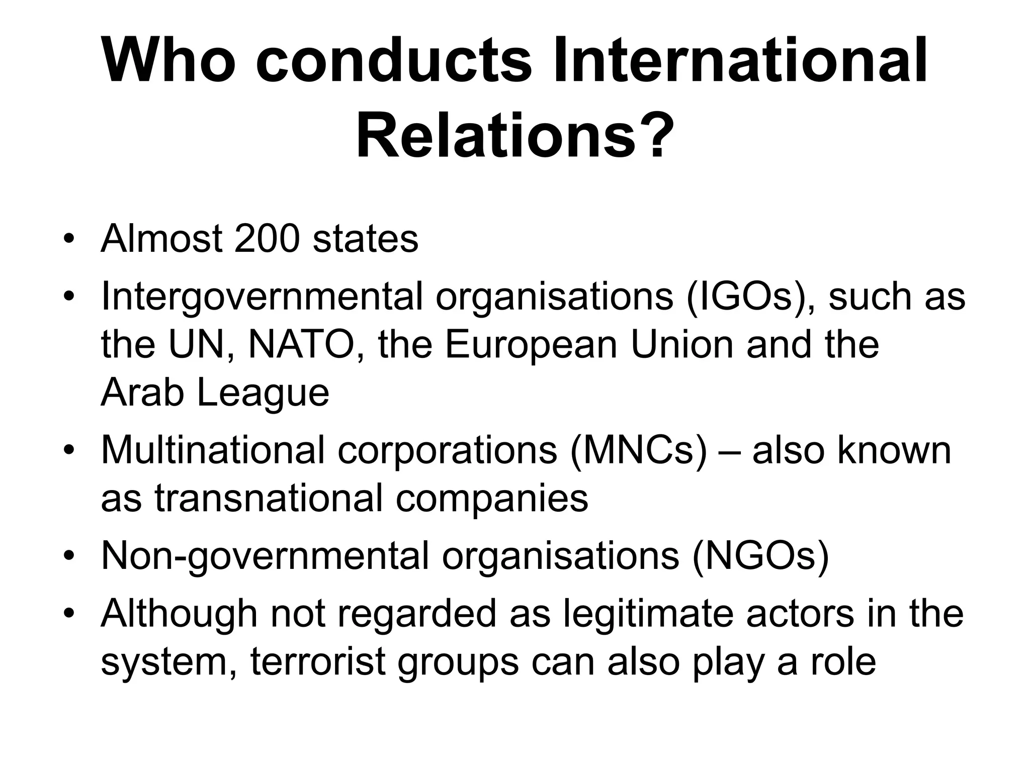 Who conducts International
Relations?
• Almost 200 states
• Intergovernmental organisations (IGOs), such as
the UN, NATO, the European Union and the
Arab League
• Multinational corporations (MNCs) – also known
as transnational companies
• Non-governmental organisations (NGOs)
• Although not regarded as legitimate actors in the
system, terrorist groups can also play a role
 