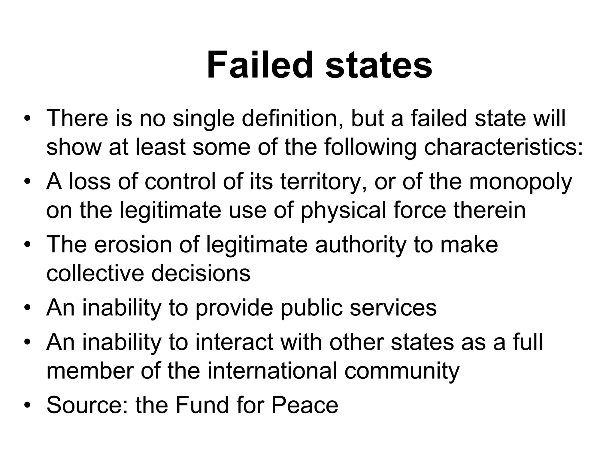 Failed states
• There is no single definition, but a failed state will
show at least some of the following characteristics:
• A loss of control of its territory, or of the monopoly
on the legitimate use of physical force therein
• The erosion of legitimate authority to make
collective decisions
• An inability to provide public services
• An inability to interact with other states as a full
member of the international community
• Source: the Fund for Peace
 