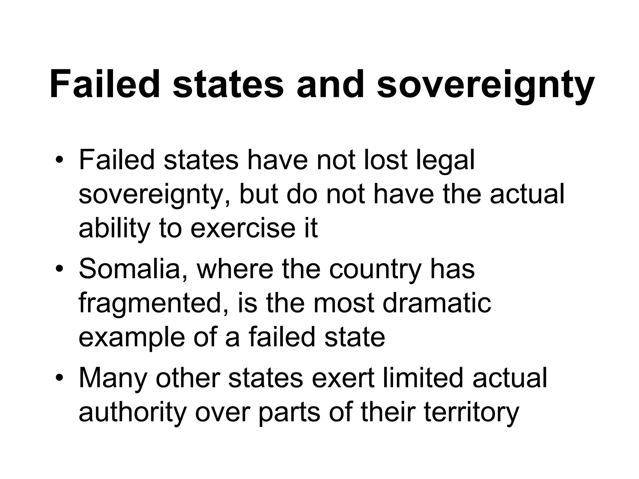 Failed states and sovereignty
• Failed states have not lost legal
sovereignty, but do not have the actual
ability to exercise it
• Somalia, where the country has
fragmented, is the most dramatic
example of a failed state
• Many other states exert limited actual
authority over parts of their territory
 