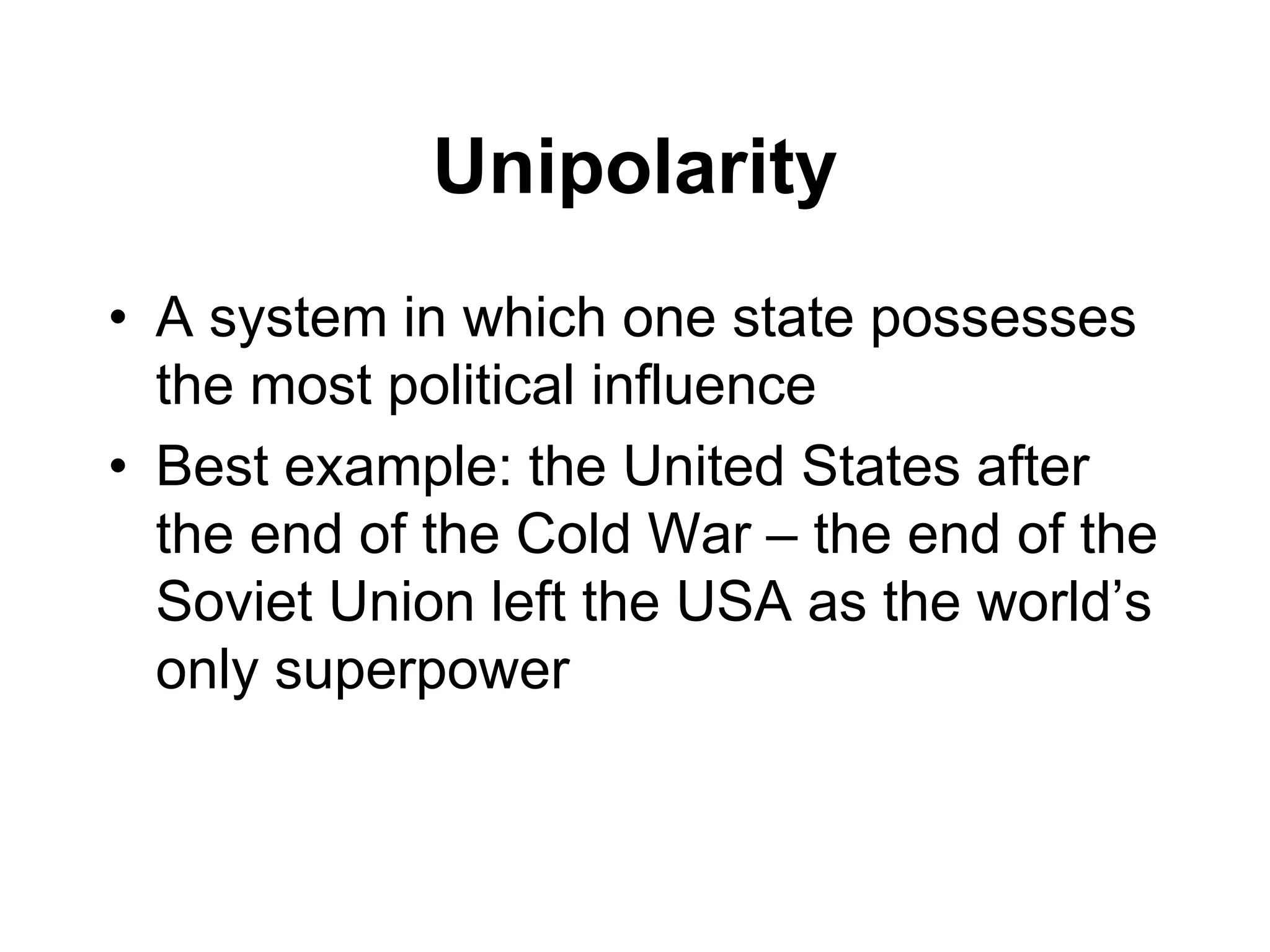 Unipolarity
• A system in which one state possesses
the most political influence
• Best example: the United States after
the end of the Cold War – the end of the
Soviet Union left the USA as the world’s
only superpower
 