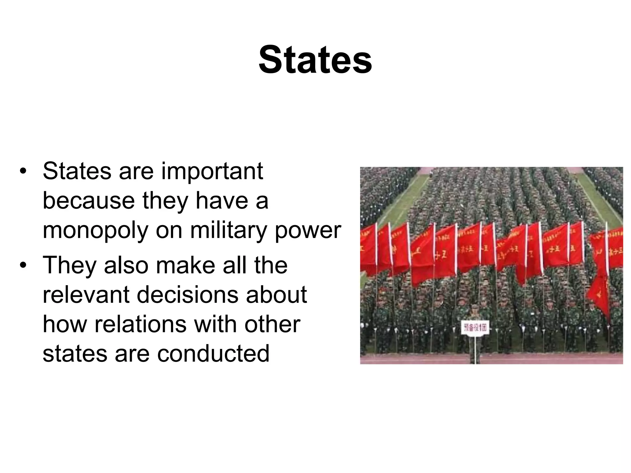 States
• States are important
because they have a
monopoly on military power
• They also make all the
relevant decisions about
how relations with other
states are conducted
 