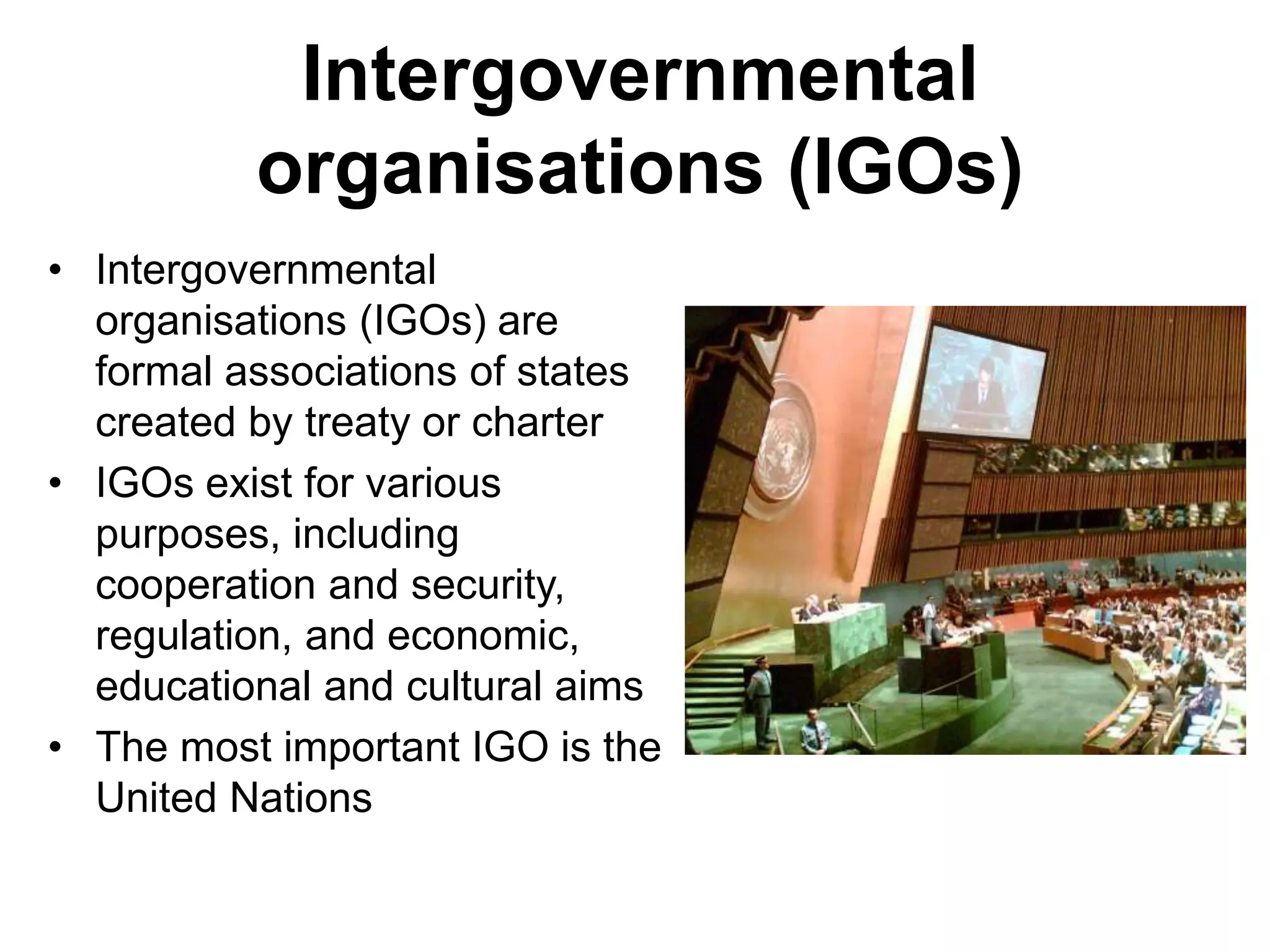 Intergovernmental
organisations (IGOs)
• Intergovernmental
organisations (IGOs) are
formal associations of states
created by treaty or charter
• IGOs exist for various
purposes, including
cooperation and security,
regulation, and economic,
educational and cultural aims
• The most important IGO is the
United Nations
 