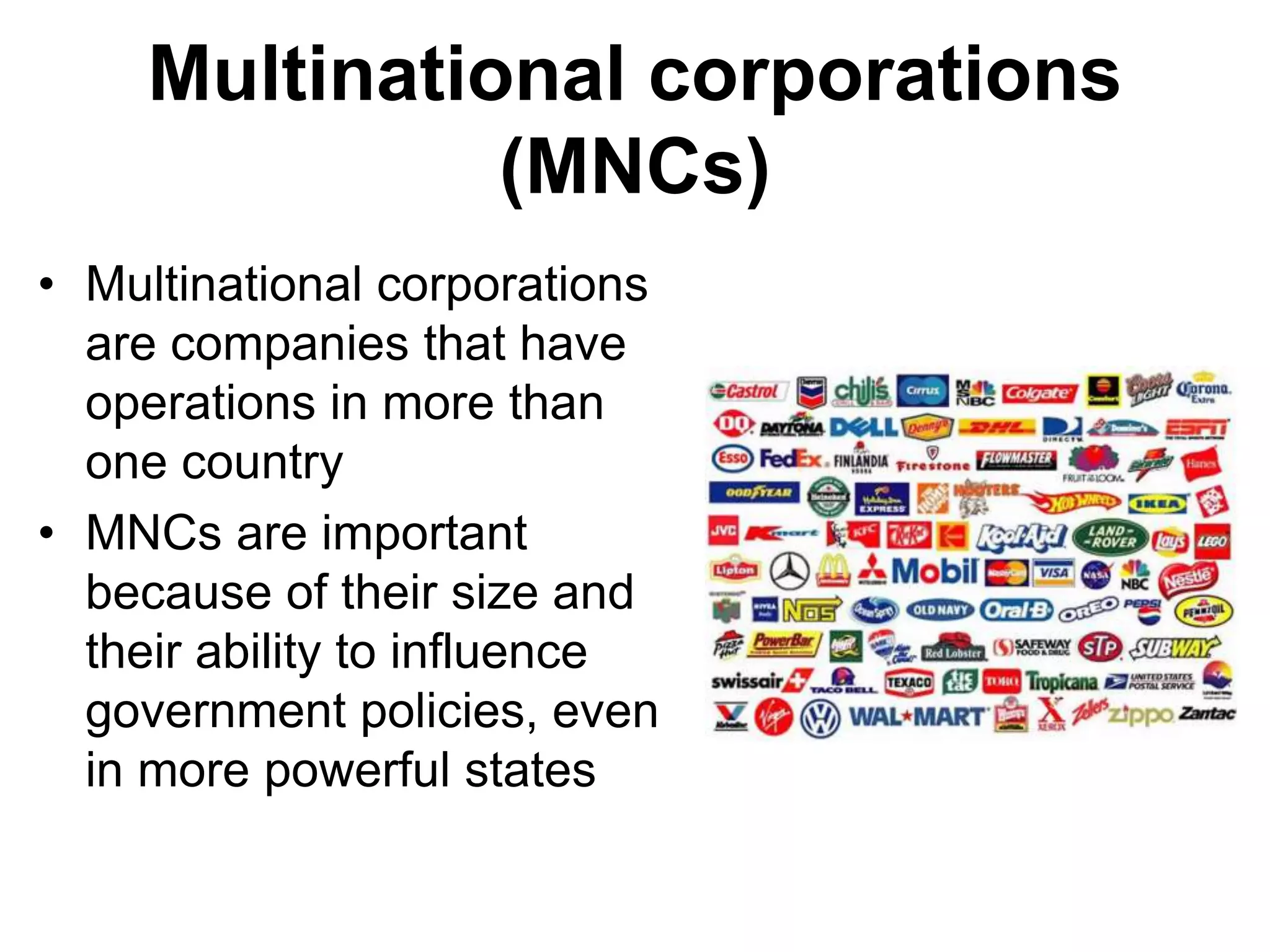 Multinational corporations
(MNCs)
• Multinational corporations
are companies that have
operations in more than
one country
• MNCs are important
because of their size and
their ability to influence
government policies, even
in more powerful states
 