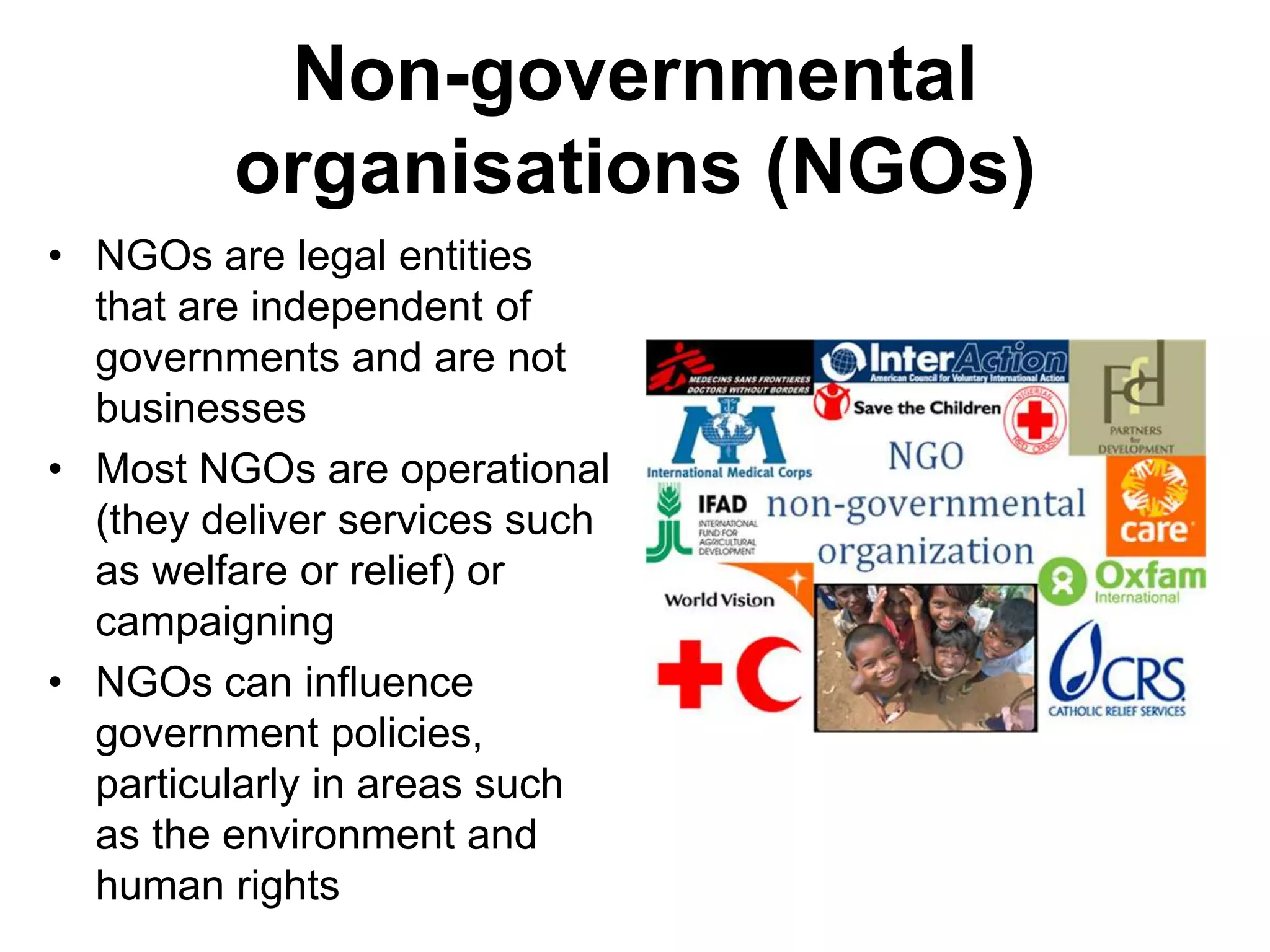 Non-governmental
organisations (NGOs)
• NGOs are legal entities
that are independent of
governments and are not
businesses
• Most NGOs are operational
(they deliver services such
as welfare or relief) or
campaigning
• NGOs can influence
government policies,
particularly in areas such
as the environment and
human rights
 
