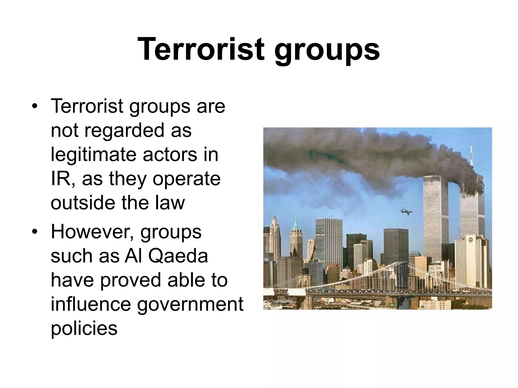 Terrorist groups
• Terrorist groups are
not regarded as
legitimate actors in
IR, as they operate
outside the law
• However, groups
such as Al Qaeda
have proved able to
influence government
policies
 