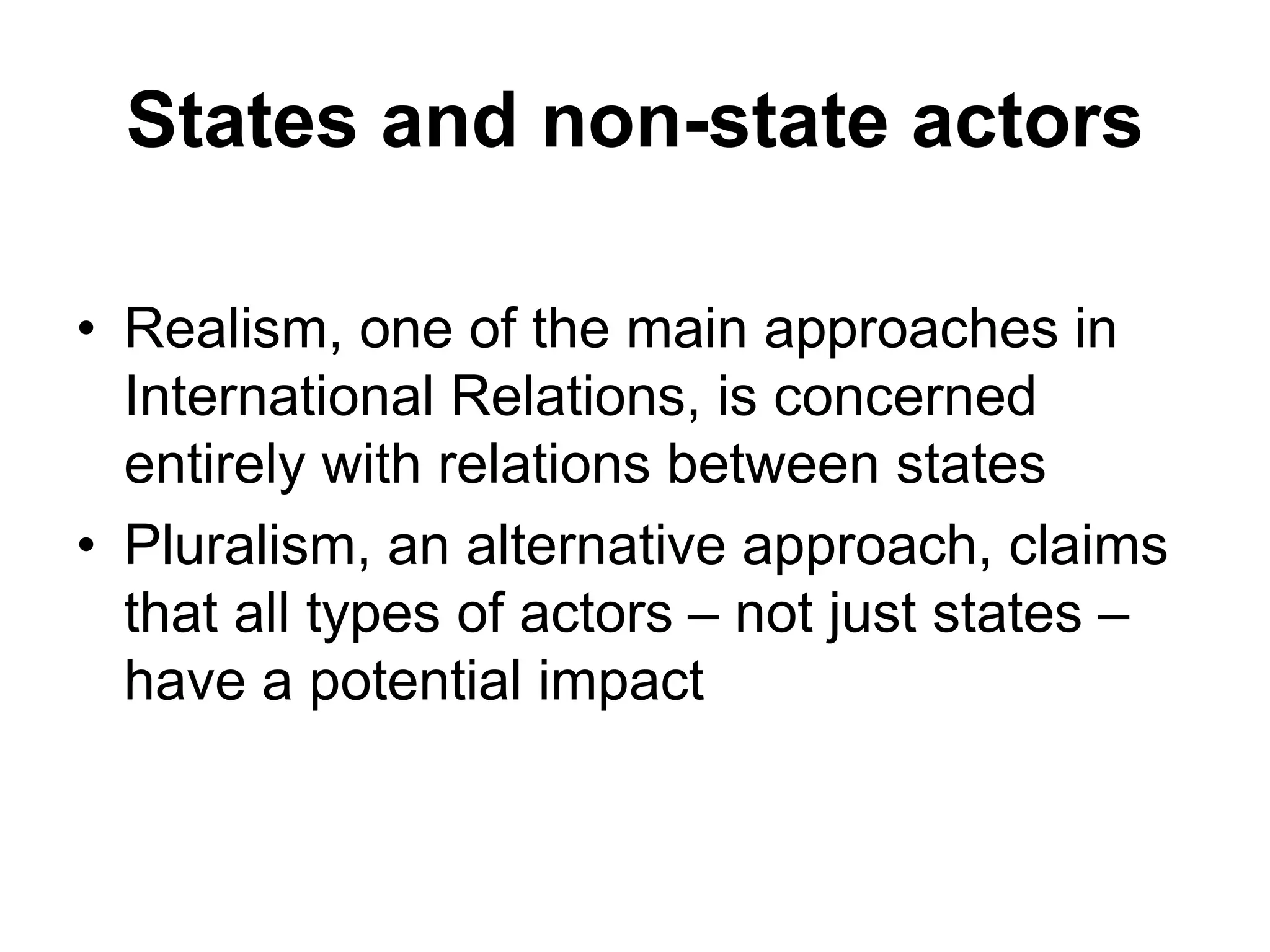 States and non-state actors
• Realism, one of the main approaches in
International Relations, is concerned
entirely with relations between states
• Pluralism, an alternative approach, claims
that all types of actors – not just states –
have a potential impact
 