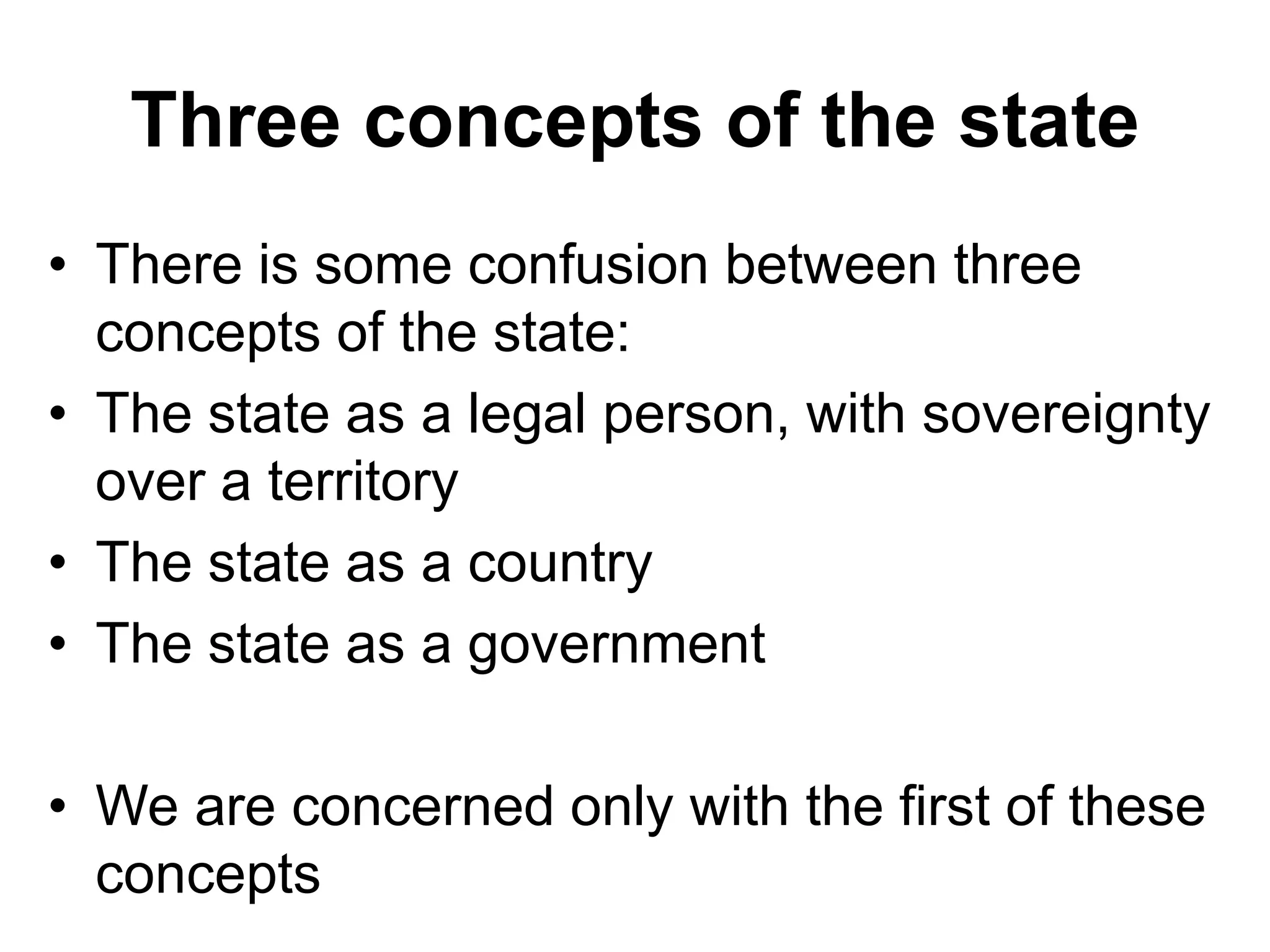 Three concepts of the state
• There is some confusion between three
concepts of the state:
• The state as a legal person, with sovereignty
over a territory
• The state as a country
• The state as a government
• We are concerned only with the first of these
concepts
 