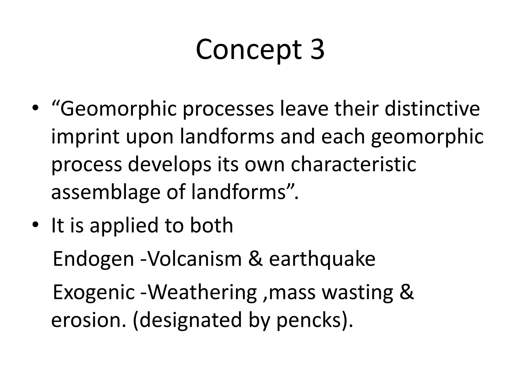 Concept 3
• “Geomorphic processes leave their distinctive
imprint upon landforms and each geomorphic
process develops its own characteristic
assemblage of landforms”.
• It is applied to both
Endogen -Volcanism & earthquake
Exogenic -Weathering ,mass wasting &
erosion. (designated by pencks).
 