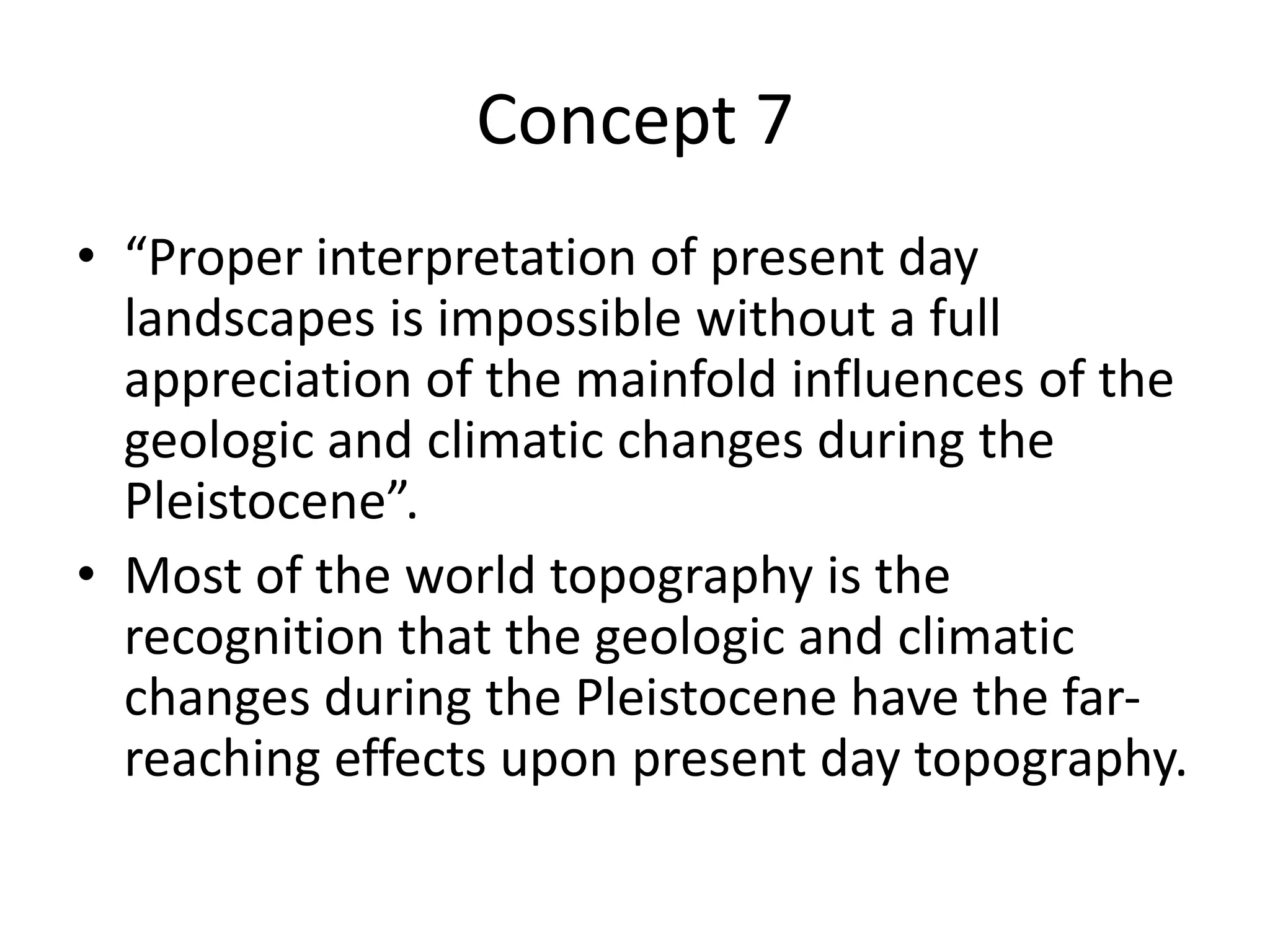 Concept 7
• “Proper interpretation of present day
landscapes is impossible without a full
appreciation of the mainfold influences of the
geologic and climatic changes during the
Pleistocene”.
• Most of the world topography is the
recognition that the geologic and climatic
changes during the Pleistocene have the far-
reaching effects upon present day topography.
 