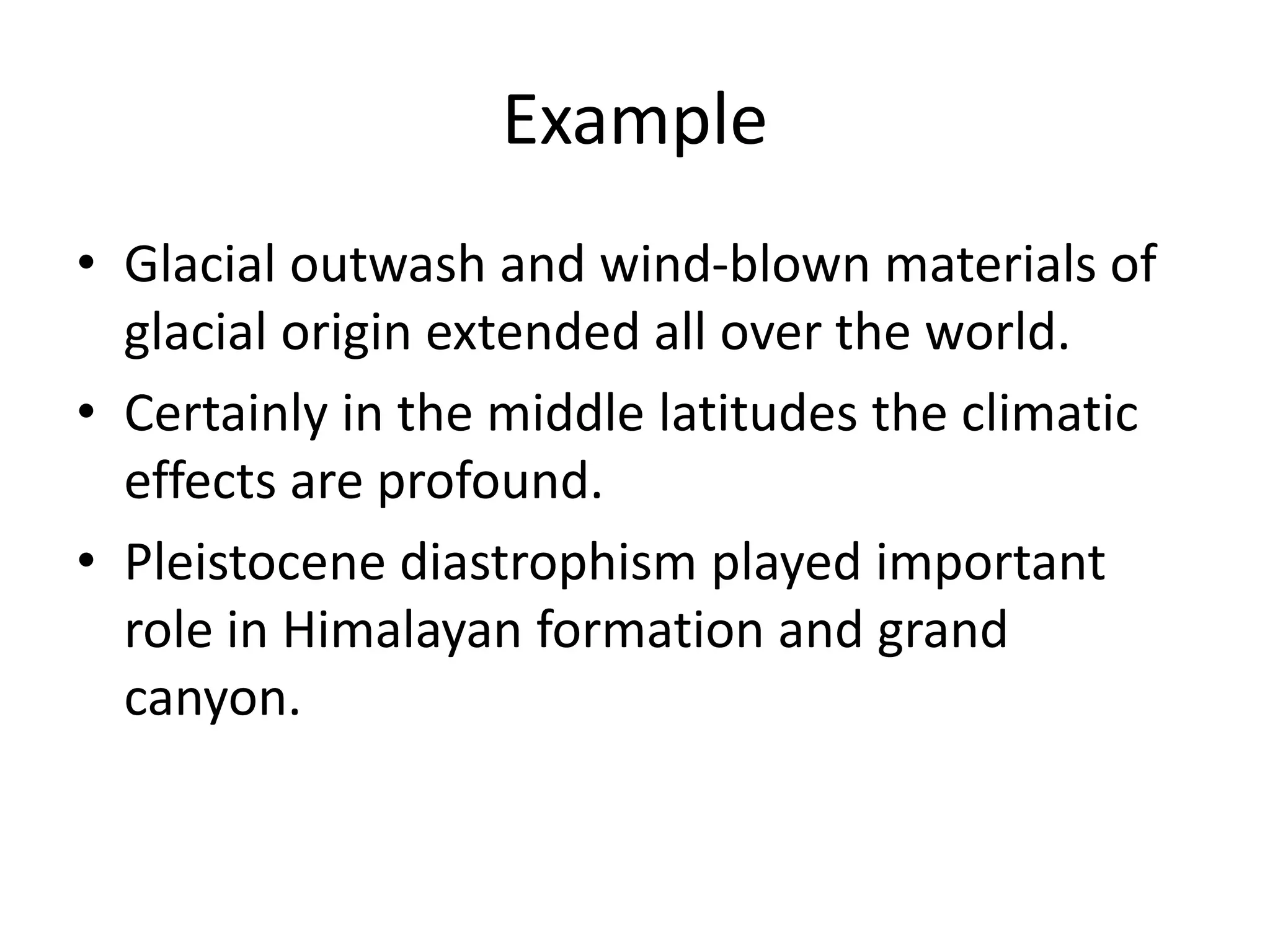 Example
• Glacial outwash and wind-blown materials of
glacial origin extended all over the world.
• Certainly in the middle latitudes the climatic
effects are profound.
• Pleistocene diastrophism played important
role in Himalayan formation and grand
canyon.
 