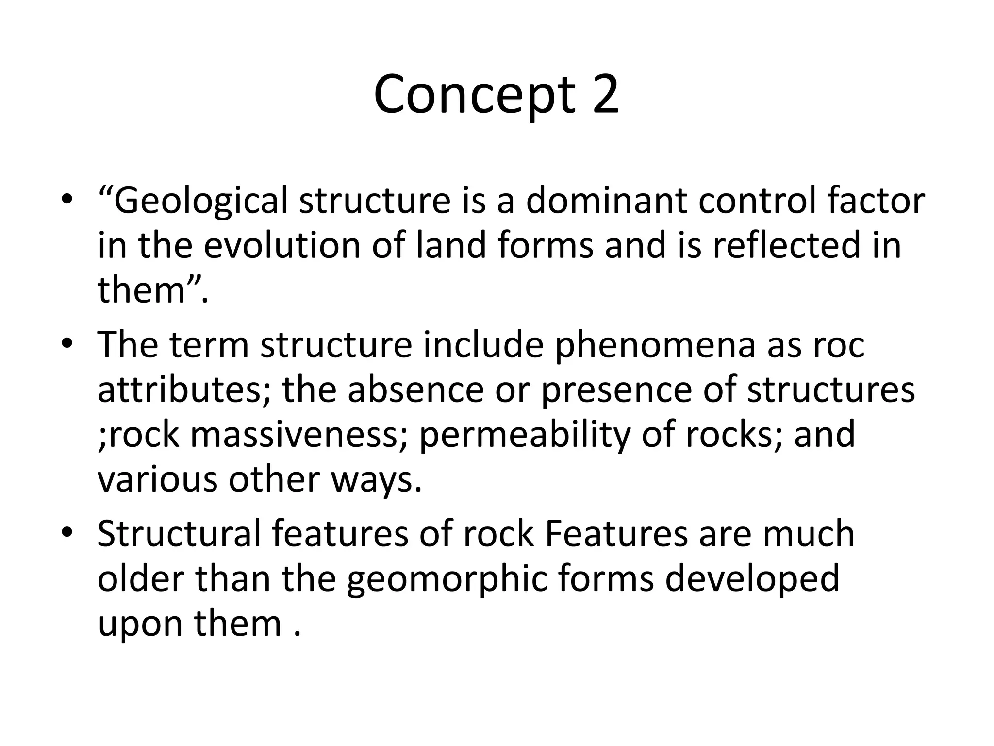Concept 2
• “Geological structure is a dominant control factor
in the evolution of land forms and is reflected in
them”.
• The term structure include phenomena as roc
attributes; the absence or presence of structures
;rock massiveness; permeability of rocks; and
various other ways.
• Structural features of rock Features are much
older than the geomorphic forms developed
upon them .
 