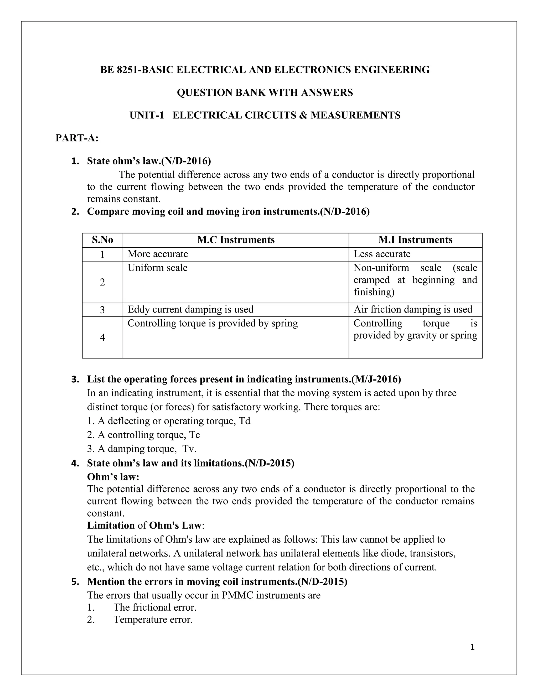 1
BE 8251-BASIC ELECTRICAL AND ELECTRONICS ENGINEERING
QUESTION BANK WITH ANSWERS
UNIT-1 ELECTRICAL CIRCUITS & MEASUREMENTS
PART-A:
1. State ohm’s law.(N/D-2016)
The potential difference across any two ends of a conductor is directly proportional
to the current flowing between the two ends provided the temperature of the conductor
remains constant.
2. Compare moving coil and moving iron instruments.(N/D-2016)
S.No M.C Instruments M.I Instruments
1 More accurate Less accurate
2
Uniform scale Non-uniform scale (scale
cramped at beginning and
finishing)
3 Eddy current damping is used Air friction damping is used
4
Controlling torque is provided by spring Controlling torque is
provided by gravity or spring
3. List the operating forces present in indicating instruments.(M/J-2016)
In an indicating instrument, it is essential that the moving system is acted upon by three
distinct torque (or forces) for satisfactory working. There torques are:
1. A deflecting or operating torque, Td
2. A controlling torque, Tc
3. A damping torque, Tv.
4. State ohm’s law and its limitations.(N/D-2015)
Ohm’s law:
The potential difference across any two ends of a conductor is directly proportional to the
current flowing between the two ends provided the temperature of the conductor remains
constant.
Limitation of Ohm's Law:
The limitations of Ohm's law are explained as follows: This law cannot be applied to
unilateral networks. A unilateral network has unilateral elements like diode, transistors,
etc., which do not have same voltage current relation for both directions of current.
5. Mention the errors in moving coil instruments.(N/D-2015)
The errors that usually occur in PMMC instruments are
1. The frictional error.
2. Temperature error.
 