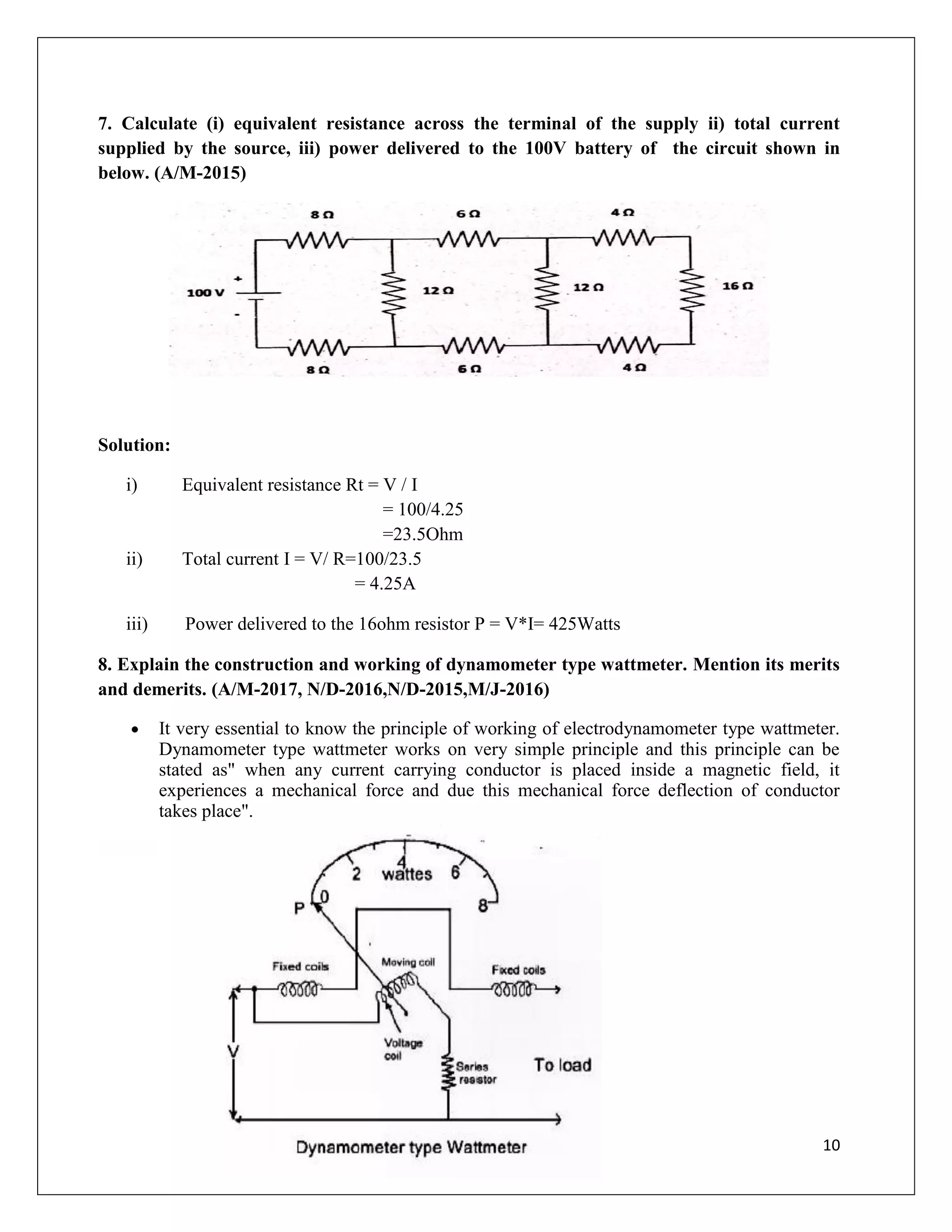 10
7. Calculate (i) equivalent resistance across the terminal of the supply ii) total current
supplied by the source, iii) power delivered to the 100V battery of the circuit shown in
below. (A/M-2015)
Solution:
i) Equivalent resistance Rt = V / I
= 100/4.25
=23.5Ohm
ii) Total current I = V/ R=100/23.5
= 4.25A
iii) Power delivered to the 16ohm resistor P = V*I= 425Watts
8. Explain the construction and working of dynamometer type wattmeter. Mention its merits
and demerits. (A/M-2017, N/D-2016,N/D-2015,M/J-2016)
 It very essential to know the principle of working of electrodynamometer type wattmeter.
Dynamometer type wattmeter works on very simple principle and this principle can be
stated as" when any current carrying conductor is placed inside a magnetic field, it
experiences a mechanical force and due this mechanical force deflection of conductor
takes place".
 