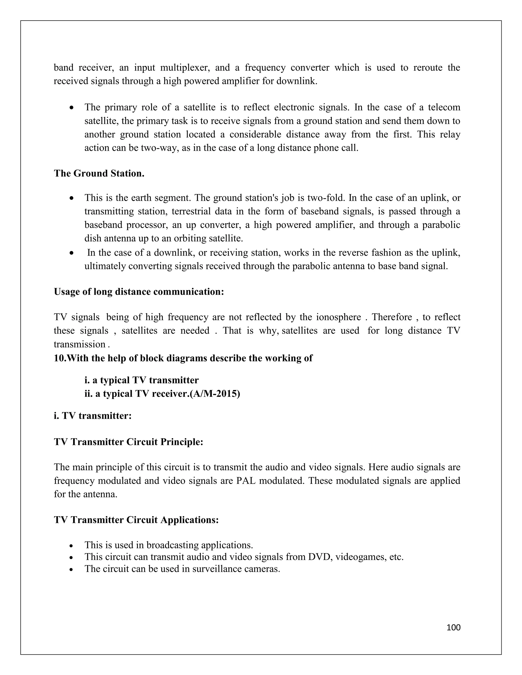 100
band receiver, an input multiplexer, and a frequency converter which is used to reroute the
received signals through a high powered amplifier for downlink.
 The primary role of a satellite is to reflect electronic signals. In the case of a telecom
satellite, the primary task is to receive signals from a ground station and send them down to
another ground station located a considerable distance away from the first. This relay
action can be two-way, as in the case of a long distance phone call.
The Ground Station.
 This is the earth segment. The ground station's job is two-fold. In the case of an uplink, or
transmitting station, terrestrial data in the form of baseband signals, is passed through a
baseband processor, an up converter, a high powered amplifier, and through a parabolic
dish antenna up to an orbiting satellite.
 In the case of a downlink, or receiving station, works in the reverse fashion as the uplink,
ultimately converting signals received through the parabolic antenna to base band signal.
Usage of long distance communication:
TV signals being of high frequency are not reflected by the ionosphere . Therefore , to reflect
these signals , satellites are needed . That is why, satellites are used for long distance TV
transmission .
10.With the help of block diagrams describe the working of
i. a typical TV transmitter
ii. a typical TV receiver.(A/M-2015)
i. TV transmitter:
TV Transmitter Circuit Principle:
The main principle of this circuit is to transmit the audio and video signals. Here audio signals are
frequency modulated and video signals are PAL modulated. These modulated signals are applied
for the antenna.
TV Transmitter Circuit Applications:
 This is used in broadcasting applications.
 This circuit can transmit audio and video signals from DVD, videogames, etc.
 The circuit can be used in surveillance cameras.
 