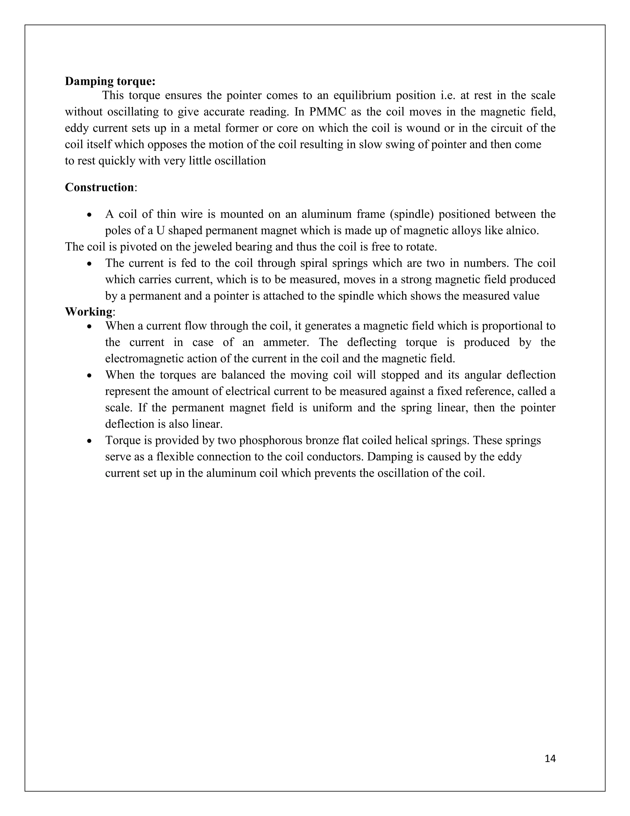 14
Damping torque:
This torque ensures the pointer comes to an equilibrium position i.e. at rest in the scale
without oscillating to give accurate reading. In PMMC as the coil moves in the magnetic field,
eddy current sets up in a metal former or core on which the coil is wound or in the circuit of the
coil itself which opposes the motion of the coil resulting in slow swing of pointer and then come
to rest quickly with very little oscillation
Construction:
 A coil of thin wire is mounted on an aluminum frame (spindle) positioned between the
poles of a U shaped permanent magnet which is made up of magnetic alloys like alnico.
The coil is pivoted on the jeweled bearing and thus the coil is free to rotate.
 The current is fed to the coil through spiral springs which are two in numbers. The coil
which carries current, which is to be measured, moves in a strong magnetic field produced
by a permanent and a pointer is attached to the spindle which shows the measured value
Working:
 When a current flow through the coil, it generates a magnetic field which is proportional to
the current in case of an ammeter. The deflecting torque is produced by the
electromagnetic action of the current in the coil and the magnetic field.
 When the torques are balanced the moving coil will stopped and its angular deflection
represent the amount of electrical current to be measured against a fixed reference, called a
scale. If the permanent magnet field is uniform and the spring linear, then the pointer
deflection is also linear.
 Torque is provided by two phosphorous bronze flat coiled helical springs. These springs
serve as a flexible connection to the coil conductors. Damping is caused by the eddy
current set up in the aluminum coil which prevents the oscillation of the coil.
 
