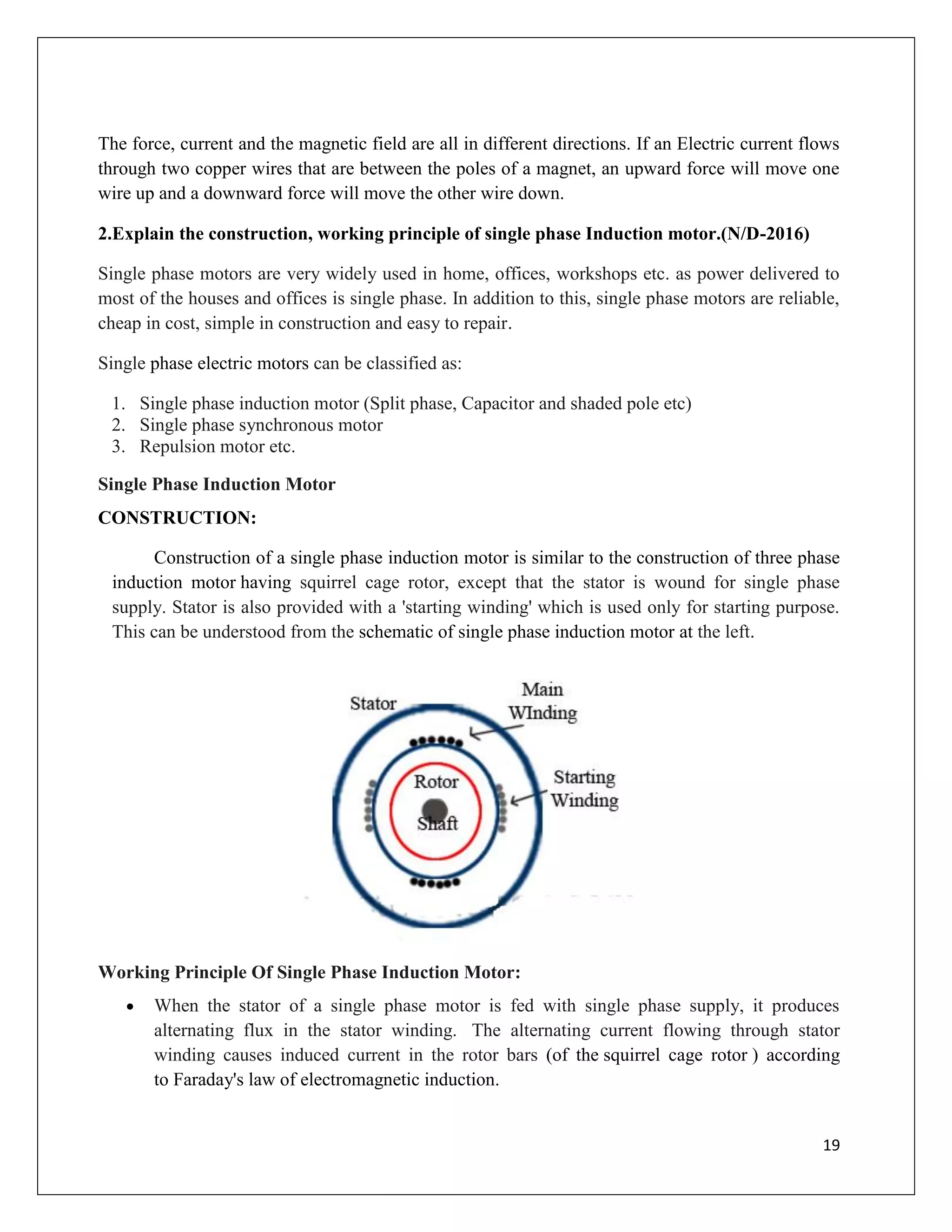 19
The force, current and the magnetic field are all in different directions. If an Electric current flows
through two copper wires that are between the poles of a magnet, an upward force will move one
wire up and a downward force will move the other wire down.
2.Explain the construction, working principle of single phase Induction motor.(N/D-2016)
Single phase motors are very widely used in home, offices, workshops etc. as power delivered to
most of the houses and offices is single phase. In addition to this, single phase motors are reliable,
cheap in cost, simple in construction and easy to repair.
Single phase electric motors can be classified as:
1. Single phase induction motor (Split phase, Capacitor and shaded pole etc)
2. Single phase synchronous motor
3. Repulsion motor etc.
Single Phase Induction Motor
CONSTRUCTION:
Construction of a single phase induction motor is similar to the construction of three phase
induction motor having squirrel cage rotor, except that the stator is wound for single phase
supply. Stator is also provided with a 'starting winding' which is used only for starting purpose.
This can be understood from the schematic of single phase induction motor at the left.
Working Principle Of Single Phase Induction Motor:
 When the stator of a single phase motor is fed with single phase supply, it produces
alternating flux in the stator winding. The alternating current flowing through stator
winding causes induced current in the rotor bars (of the squirrel cage rotor ) according
to Faraday's law of electromagnetic induction.
 