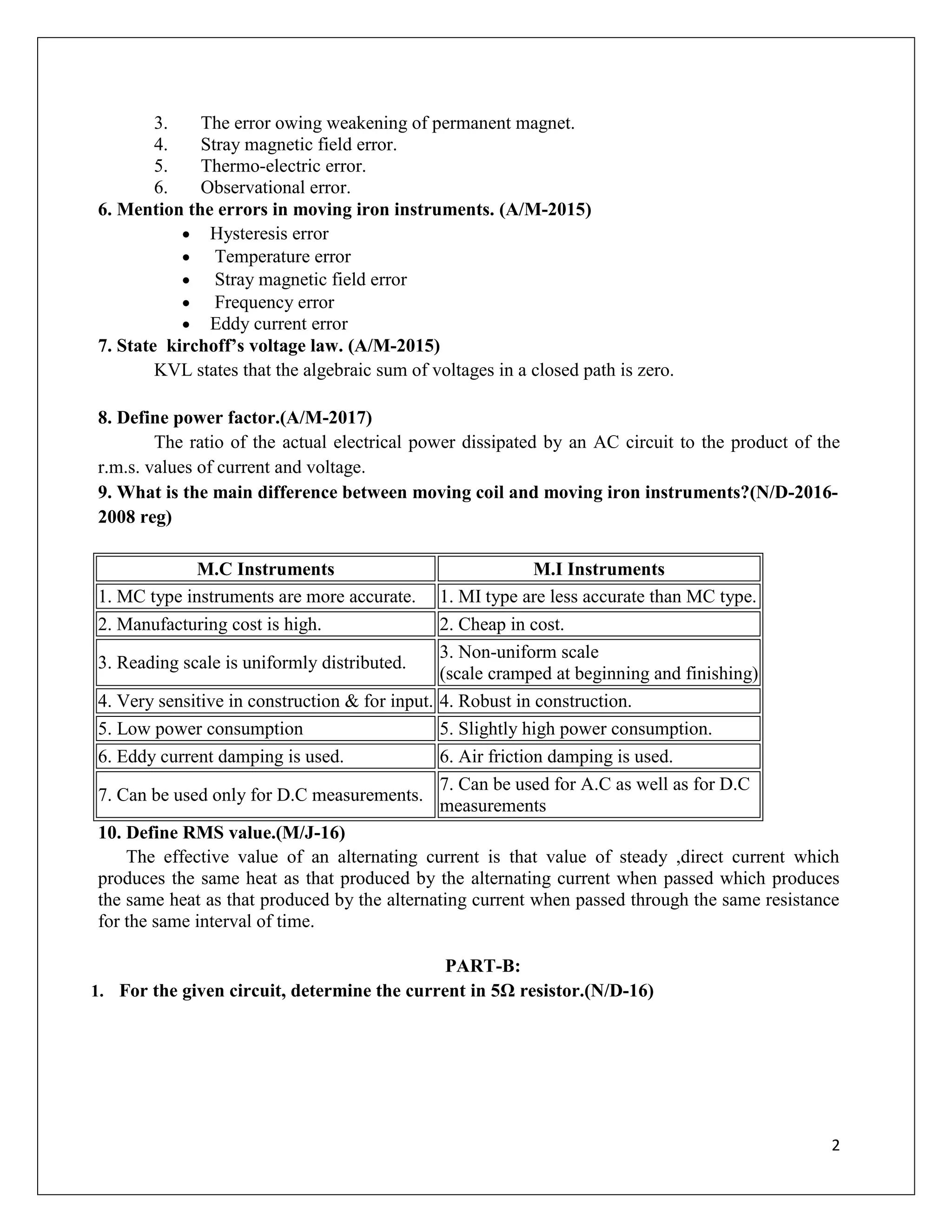 2
3. The error owing weakening of permanent magnet.
4. Stray magnetic field error.
5. Thermo-electric error.
6. Observational error.
6. Mention the errors in moving iron instruments. (A/M-2015)
 Hysteresis error
 Temperature error
 Stray magnetic field error
 Frequency error
 Eddy current error
7. State kirchoff’s voltage law. (A/M-2015)
KVL states that the algebraic sum of voltages in a closed path is zero.
8. Define power factor.(A/M-2017)
The ratio of the actual electrical power dissipated by an AC circuit to the product of the
r.m.s. values of current and voltage.
9. What is the main difference between moving coil and moving iron instruments?(N/D-2016-
2008 reg)
M.C Instruments M.I Instruments
1. MC type instruments are more accurate. 1. MI type are less accurate than MC type.
2. Manufacturing cost is high. 2. Cheap in cost.
3. Reading scale is uniformly distributed.
3. Non-uniform scale
(scale cramped at beginning and finishing)
4. Very sensitive in construction & for input. 4. Robust in construction.
5. Low power consumption 5. Slightly high power consumption.
6. Eddy current damping is used. 6. Air friction damping is used.
7. Can be used only for D.C measurements.
7. Can be used for A.C as well as for D.C
measurements
10. Define RMS value.(M/J-16)
The effective value of an alternating current is that value of steady ,direct current which
produces the same heat as that produced by the alternating current when passed which produces
the same heat as that produced by the alternating current when passed through the same resistance
for the same interval of time.
PART-B:
1. For the given circuit, determine the current in 5Ω resistor.(N/D-16)
 