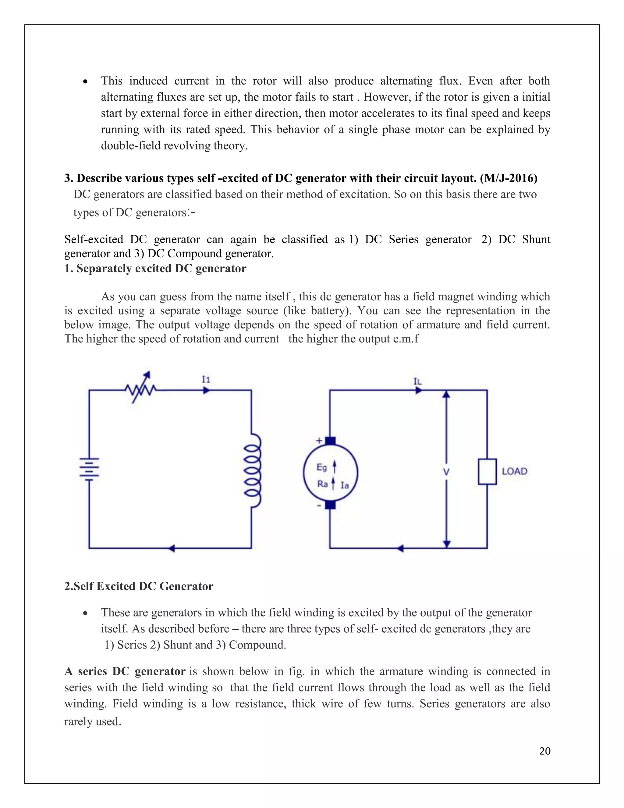 20
 This induced current in the rotor will also produce alternating flux. Even after both
alternating fluxes are set up, the motor fails to start . However, if the rotor is given a initial
start by external force in either direction, then motor accelerates to its final speed and keeps
running with its rated speed. This behavior of a single phase motor can be explained by
double-field revolving theory.
3. Describe various types self -excited of DC generator with their circuit layout. (M/J-2016)
DC generators are classified based on their method of excitation. So on this basis there are two
types of DC generators:-
Self-excited DC generator can again be classified as 1) DC Series generator 2) DC Shunt
generator and 3) DC Compound generator.
1. Separately excited DC generator
As you can guess from the name itself , this dc generator has a field magnet winding which
is excited using a separate voltage source (like battery). You can see the representation in the
below image. The output voltage depends on the speed of rotation of armature and field current.
The higher the speed of rotation and current the higher the output e.m.f
2.Self Excited DC Generator
 These are generators in which the field winding is excited by the output of the generator
itself. As described before – there are three types of self- excited dc generators ,they are
1) Series 2) Shunt and 3) Compound.
A series DC generator is shown below in fig. in which the armature winding is connected in
series with the field winding so that the field current flows through the load as well as the field
winding. Field winding is a low resistance, thick wire of few turns. Series generators are also
rarely used.
 