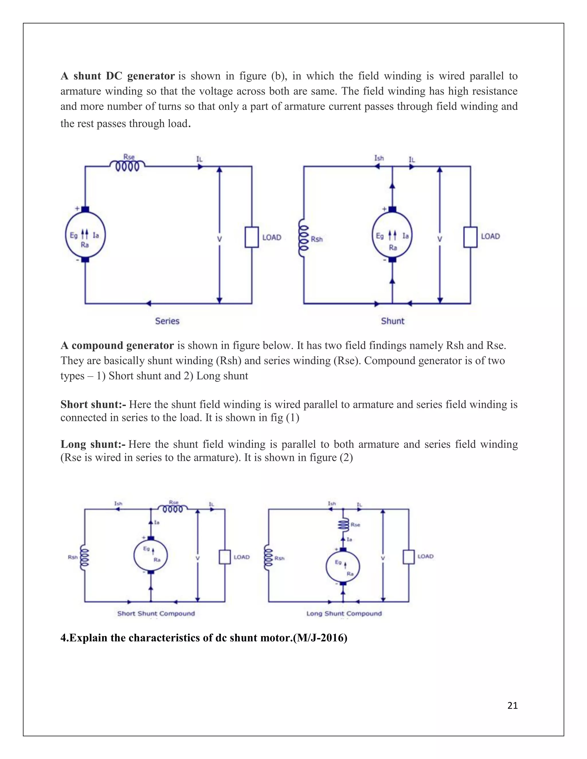 21
A shunt DC generator is shown in figure (b), in which the field winding is wired parallel to
armature winding so that the voltage across both are same. The field winding has high resistance
and more number of turns so that only a part of armature current passes through field winding and
the rest passes through load.
A compound generator is shown in figure below. It has two field findings namely Rsh and Rse.
They are basically shunt winding (Rsh) and series winding (Rse). Compound generator is of two
types – 1) Short shunt and 2) Long shunt
Short shunt:- Here the shunt field winding is wired parallel to armature and series field winding is
connected in series to the load. It is shown in fig (1)
Long shunt:- Here the shunt field winding is parallel to both armature and series field winding
(Rse is wired in series to the armature). It is shown in figure (2)
4.Explain the characteristics of dc shunt motor.(M/J-2016)
 