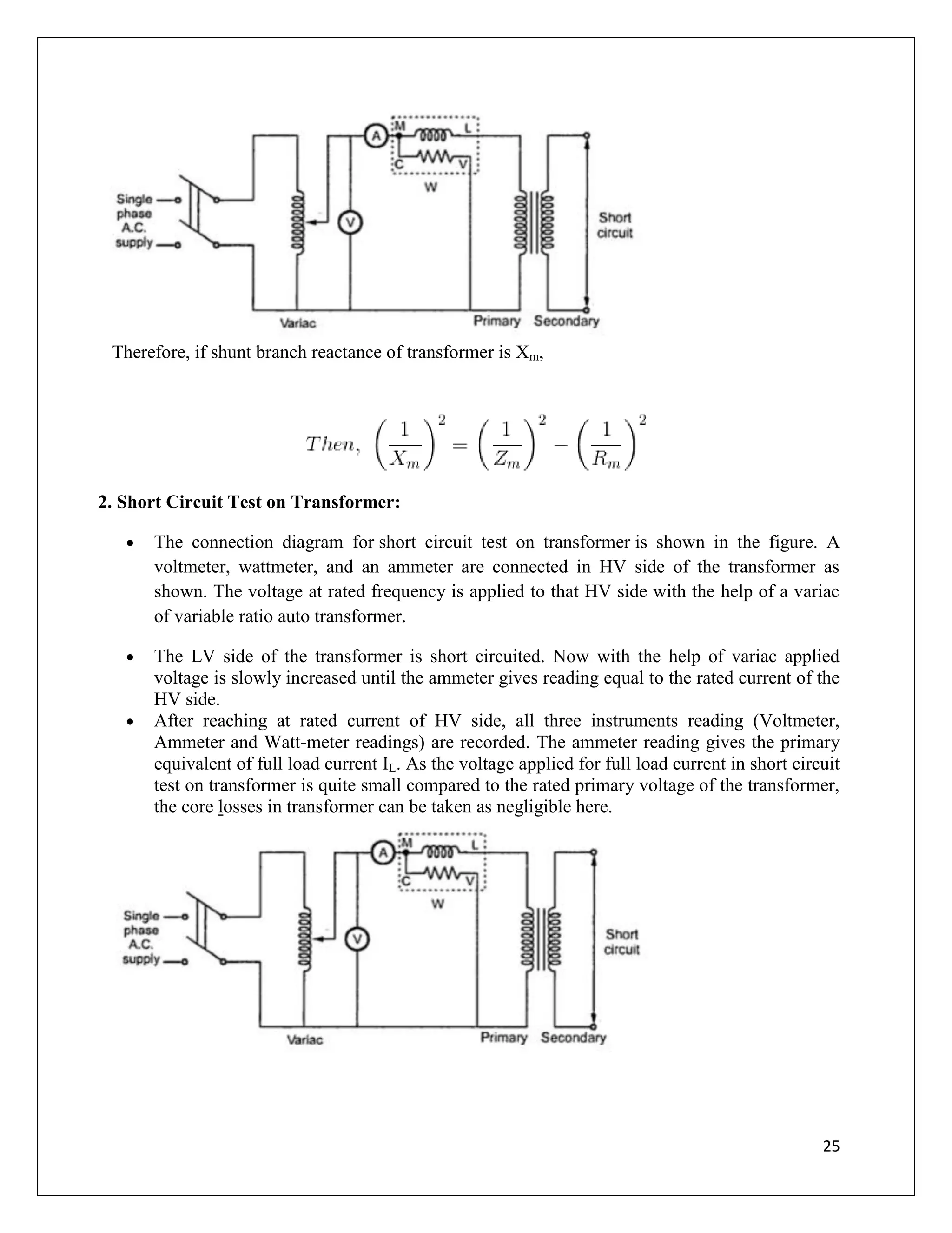 25
Therefore, if shunt branch reactance of transformer is Xm,
2. Short Circuit Test on Transformer:
 The connection diagram for short circuit test on transformer is shown in the figure. A
voltmeter, wattmeter, and an ammeter are connected in HV side of the transformer as
shown. The voltage at rated frequency is applied to that HV side with the help of a variac
of variable ratio auto transformer.
 The LV side of the transformer is short circuited. Now with the help of variac applied
voltage is slowly increased until the ammeter gives reading equal to the rated current of the
HV side.
 After reaching at rated current of HV side, all three instruments reading (Voltmeter,
Ammeter and Watt-meter readings) are recorded. The ammeter reading gives the primary
equivalent of full load current IL. As the voltage applied for full load current in short circuit
test on transformer is quite small compared to the rated primary voltage of the transformer,
the core losses in transformer can be taken as negligible here.
 