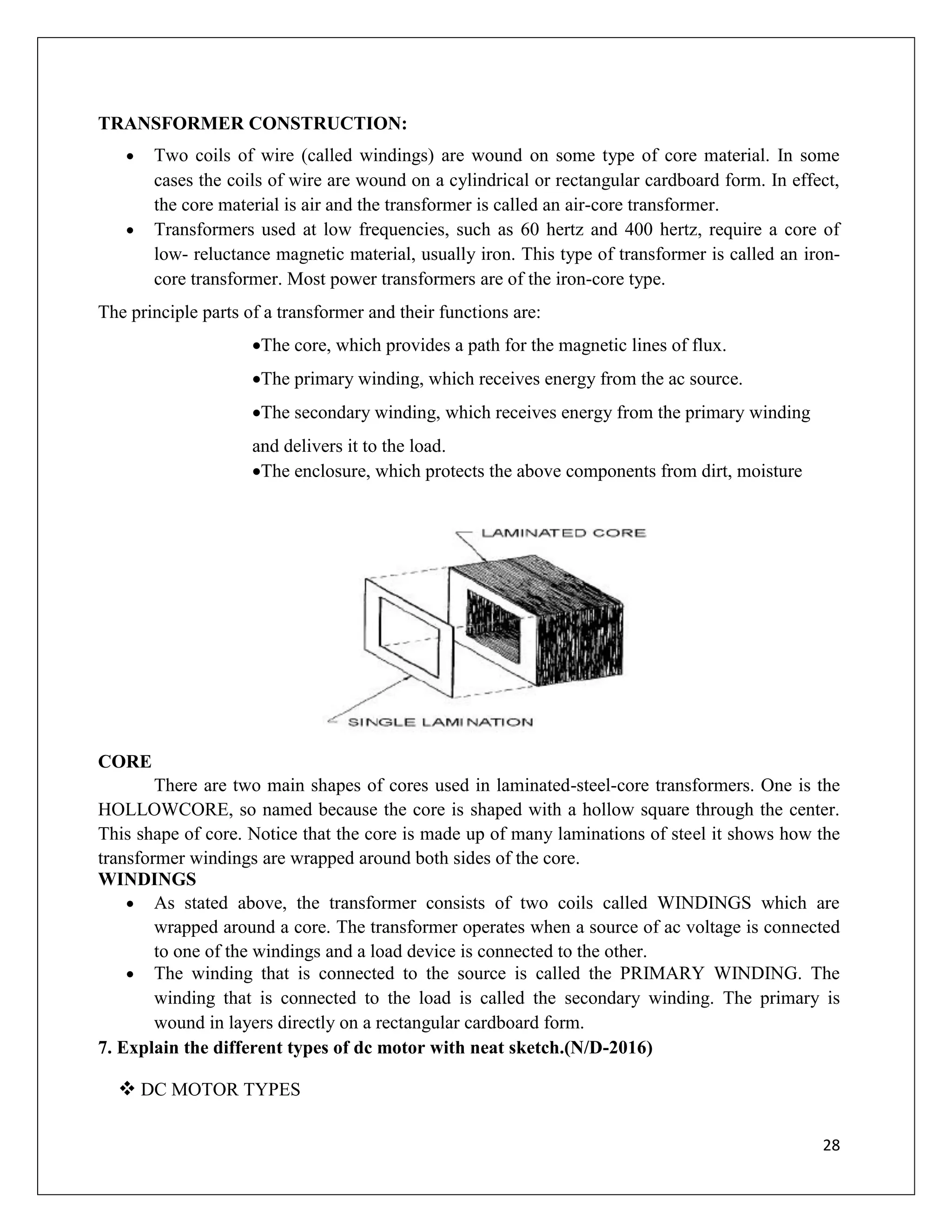 28
TRANSFORMER CONSTRUCTION:
 Two coils of wire (called windings) are wound on some type of core material. In some
cases the coils of wire are wound on a cylindrical or rectangular cardboard form. In effect,
the core material is air and the transformer is called an air-core transformer.
 Transformers used at low frequencies, such as 60 hertz and 400 hertz, require a core of
low- reluctance magnetic material, usually iron. This type of transformer is called an iron-
core transformer. Most power transformers are of the iron-core type.
The principle parts of a transformer and their functions are:
The core, which provides a path for the magnetic lines of flux.
The primary winding, which receives energy from the ac source.
The secondary winding, which receives energy from the primary winding
and delivers it to the load.
The enclosure, which protects the above components from dirt, moisture
CORE
There are two main shapes of cores used in laminated-steel-core transformers. One is the
HOLLOWCORE, so named because the core is shaped with a hollow square through the center.
This shape of core. Notice that the core is made up of many laminations of steel it shows how the
transformer windings are wrapped around both sides of the core.
WINDINGS
 As stated above, the transformer consists of two coils called WINDINGS which are
wrapped around a core. The transformer operates when a source of ac voltage is connected
to one of the windings and a load device is connected to the other.
 The winding that is connected to the source is called the PRIMARY WINDING. The
winding that is connected to the load is called the secondary winding. The primary is
wound in layers directly on a rectangular cardboard form.
7. Explain the different types of dc motor with neat sketch.(N/D-2016)
 DC MOTOR TYPES
 