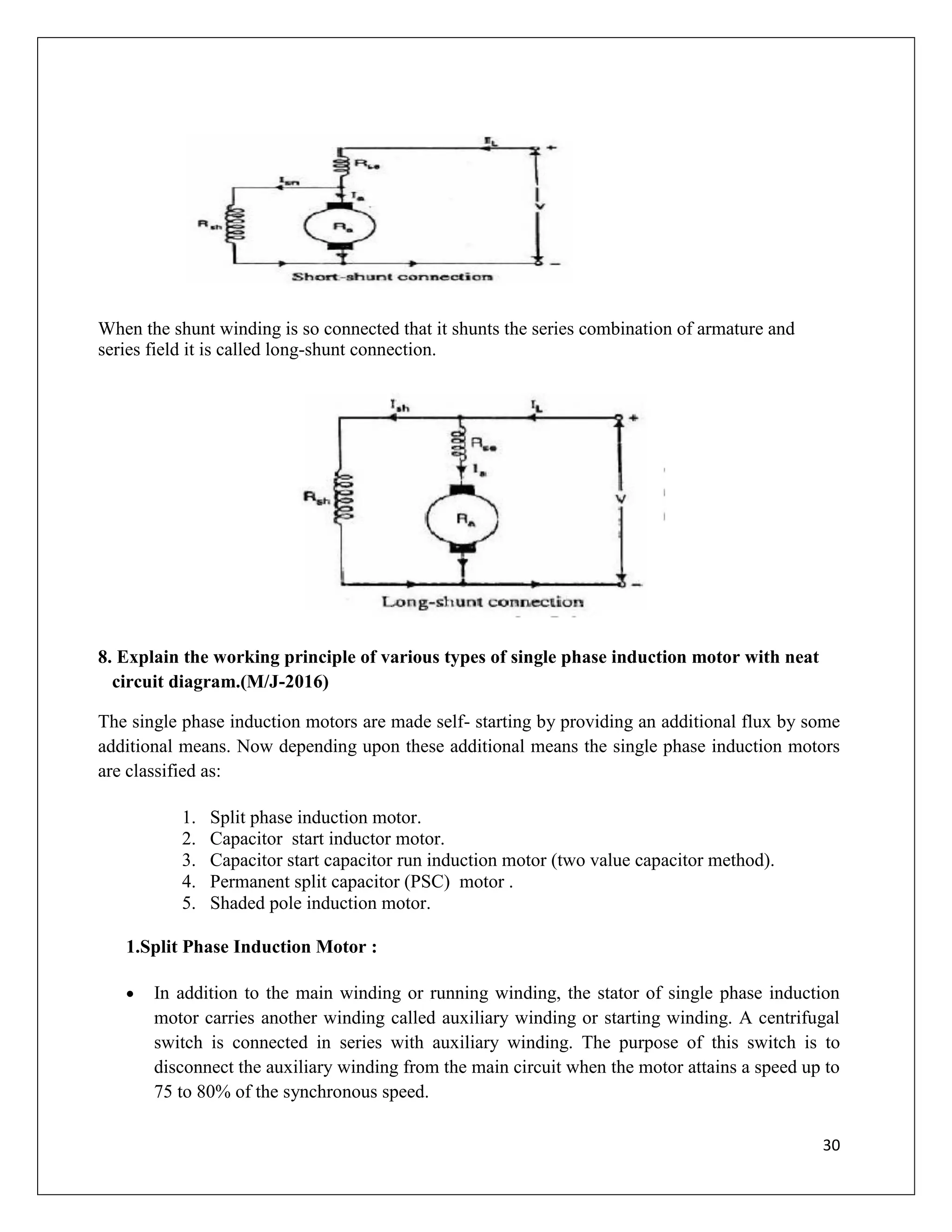 30
When the shunt winding is so connected that it shunts the series combination of armature and
series field it is called long-shunt connection.
8. Explain the working principle of various types of single phase induction motor with neat
circuit diagram.(M/J-2016)
The single phase induction motors are made self- starting by providing an additional flux by some
additional means. Now depending upon these additional means the single phase induction motors
are classified as:
1. Split phase induction motor.
2. Capacitor start inductor motor.
3. Capacitor start capacitor run induction motor (two value capacitor method).
4. Permanent split capacitor (PSC) motor .
5. Shaded pole induction motor.
1.Split Phase Induction Motor :
 In addition to the main winding or running winding, the stator of single phase induction
motor carries another winding called auxiliary winding or starting winding. A centrifugal
switch is connected in series with auxiliary winding. The purpose of this switch is to
disconnect the auxiliary winding from the main circuit when the motor attains a speed up to
75 to 80% of the synchronous speed.
 