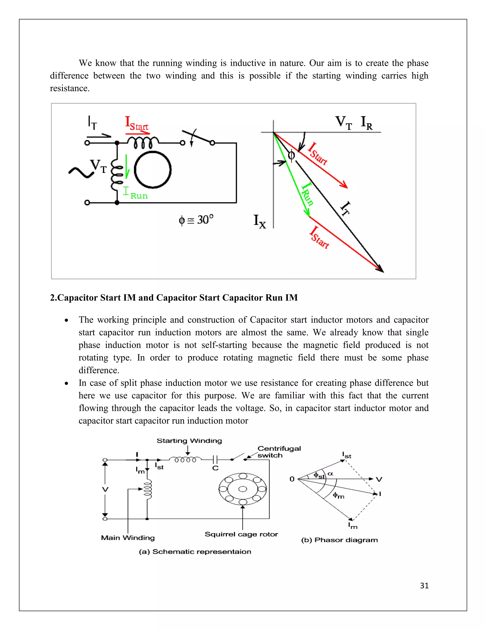 31
We know that the running winding is inductive in nature. Our aim is to create the phase
difference between the two winding and this is possible if the starting winding carries high
resistance.
2.Capacitor Start IM and Capacitor Start Capacitor Run IM
 The working principle and construction of Capacitor start inductor motors and capacitor
start capacitor run induction motors are almost the same. We already know that single
phase induction motor is not self-starting because the magnetic field produced is not
rotating type. In order to produce rotating magnetic field there must be some phase
difference.
 In case of split phase induction motor we use resistance for creating phase difference but
here we use capacitor for this purpose. We are familiar with this fact that the current
flowing through the capacitor leads the voltage. So, in capacitor start inductor motor and
capacitor start capacitor run induction motor
 