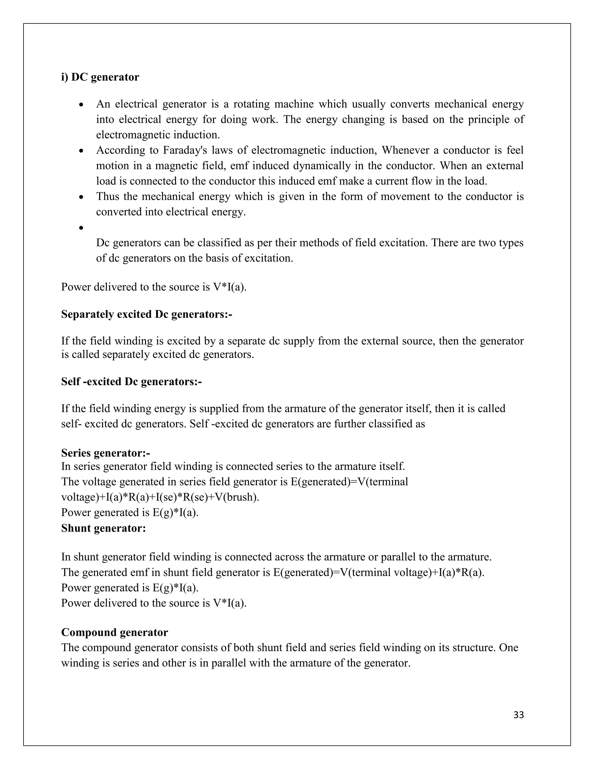 33
i) DC generator
 An electrical generator is a rotating machine which usually converts mechanical energy
into electrical energy for doing work. The energy changing is based on the principle of
electromagnetic induction.
 According to Faraday's laws of electromagnetic induction, Whenever a conductor is feel
motion in a magnetic field, emf induced dynamically in the conductor. When an external
load is connected to the conductor this induced emf make a current flow in the load.
 Thus the mechanical energy which is given in the form of movement to the conductor is
converted into electrical energy.

Dc generators can be classified as per their methods of field excitation. There are two types
of dc generators on the basis of excitation.
Power delivered to the source is V*I(a).
Separately excited Dc generators:-
If the field winding is excited by a separate dc supply from the external source, then the generator
is called separately excited dc generators.
Self -excited Dc generators:-
If the field winding energy is supplied from the armature of the generator itself, then it is called
self- excited dc generators. Self -excited dc generators are further classified as
Series generator:-
In series generator field winding is connected series to the armature itself.
The voltage generated in series field generator is E(generated)=V(terminal
voltage)+I(a)*R(a)+I(se)*R(se)+V(brush).
Power generated is E(g)*I(a).
Shunt generator:
In shunt generator field winding is connected across the armature or parallel to the armature.
The generated emf in shunt field generator is E(generated)=V(terminal voltage)+I(a)*R(a).
Power generated is E(g)*I(a).
Power delivered to the source is V*I(a).
Compound generator
The compound generator consists of both shunt field and series field winding on its structure. One
winding is series and other is in parallel with the armature of the generator.
 