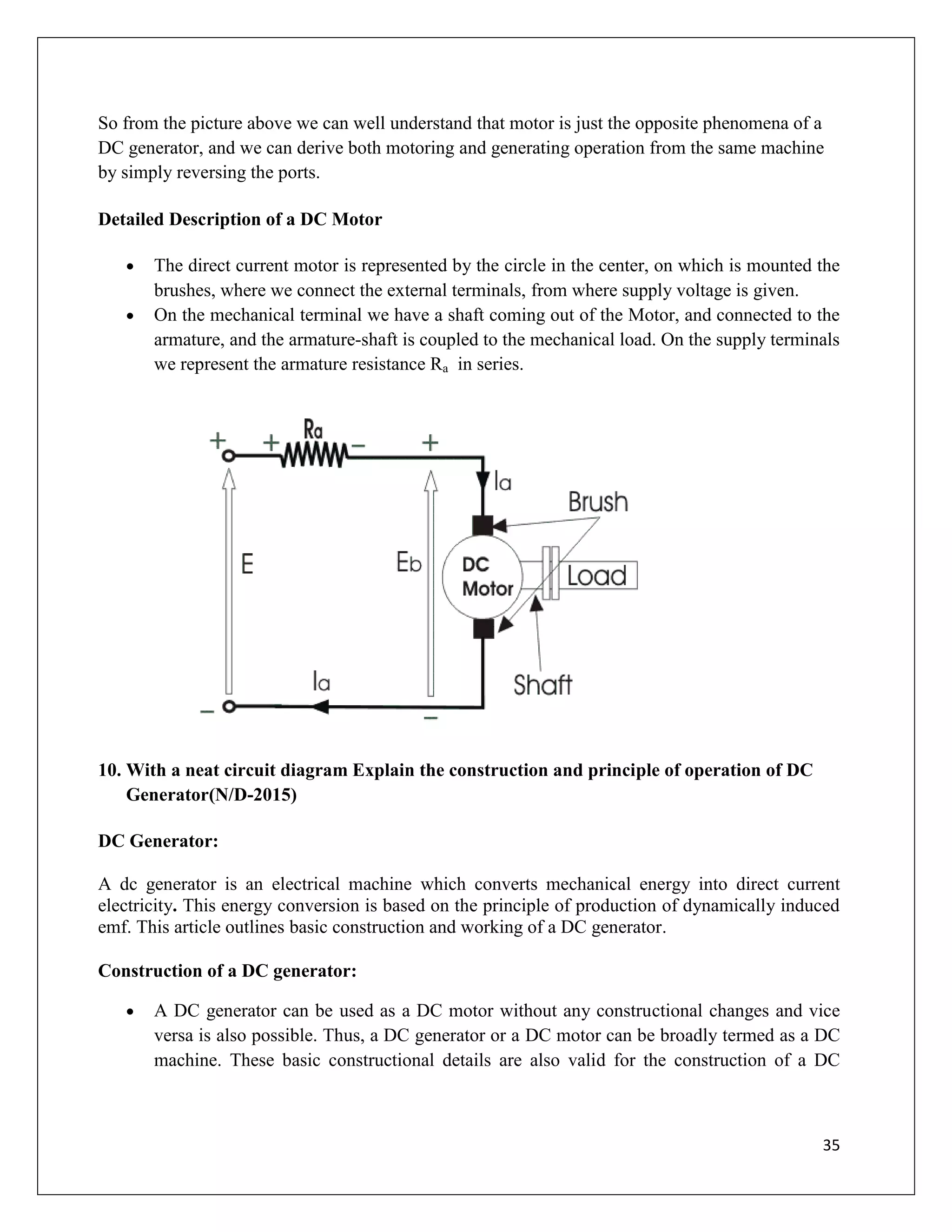 35
So from the picture above we can well understand that motor is just the opposite phenomena of a
DC generator, and we can derive both motoring and generating operation from the same machine
by simply reversing the ports.
Detailed Description of a DC Motor
 The direct current motor is represented by the circle in the center, on which is mounted the
brushes, where we connect the external terminals, from where supply voltage is given.
 On the mechanical terminal we have a shaft coming out of the Motor, and connected to the
armature, and the armature-shaft is coupled to the mechanical load. On the supply terminals
we represent the armature resistance Ra in series.
10. With a neat circuit diagram Explain the construction and principle of operation of DC
Generator(N/D-2015)
DC Generator:
A dc generator is an electrical machine which converts mechanical energy into direct current
electricity. This energy conversion is based on the principle of production of dynamically induced
emf. This article outlines basic construction and working of a DC generator.
Construction of a DC generator:
 A DC generator can be used as a DC motor without any constructional changes and vice
versa is also possible. Thus, a DC generator or a DC motor can be broadly termed as a DC
machine. These basic constructional details are also valid for the construction of a DC
 