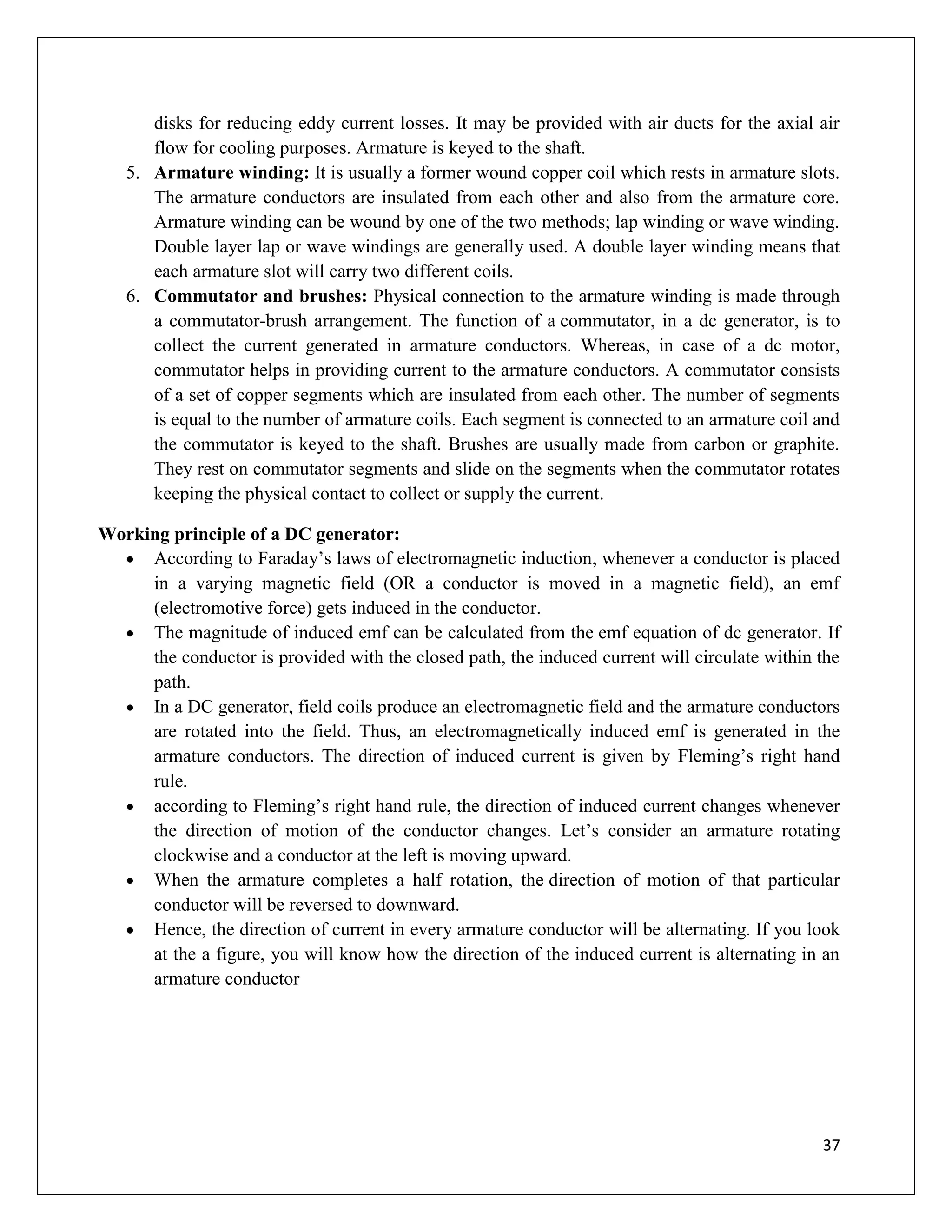 37
disks for reducing eddy current losses. It may be provided with air ducts for the axial air
flow for cooling purposes. Armature is keyed to the shaft.
5. Armature winding: It is usually a former wound copper coil which rests in armature slots.
The armature conductors are insulated from each other and also from the armature core.
Armature winding can be wound by one of the two methods; lap winding or wave winding.
Double layer lap or wave windings are generally used. A double layer winding means that
each armature slot will carry two different coils.
6. Commutator and brushes: Physical connection to the armature winding is made through
a commutator-brush arrangement. The function of a commutator, in a dc generator, is to
collect the current generated in armature conductors. Whereas, in case of a dc motor,
commutator helps in providing current to the armature conductors. A commutator consists
of a set of copper segments which are insulated from each other. The number of segments
is equal to the number of armature coils. Each segment is connected to an armature coil and
the commutator is keyed to the shaft. Brushes are usually made from carbon or graphite.
They rest on commutator segments and slide on the segments when the commutator rotates
keeping the physical contact to collect or supply the current.
Working principle of a DC generator:
 According to Faraday’s laws of electromagnetic induction, whenever a conductor is placed
in a varying magnetic field (OR a conductor is moved in a magnetic field), an emf
(electromotive force) gets induced in the conductor.
 The magnitude of induced emf can be calculated from the emf equation of dc generator. If
the conductor is provided with the closed path, the induced current will circulate within the
path.
 In a DC generator, field coils produce an electromagnetic field and the armature conductors
are rotated into the field. Thus, an electromagnetically induced emf is generated in the
armature conductors. The direction of induced current is given by Fleming’s right hand
rule.
 according to Fleming’s right hand rule, the direction of induced current changes whenever
the direction of motion of the conductor changes. Let’s consider an armature rotating
clockwise and a conductor at the left is moving upward.
 When the armature completes a half rotation, the direction of motion of that particular
conductor will be reversed to downward.
 Hence, the direction of current in every armature conductor will be alternating. If you look
at the a figure, you will know how the direction of the induced current is alternating in an
armature conductor
 