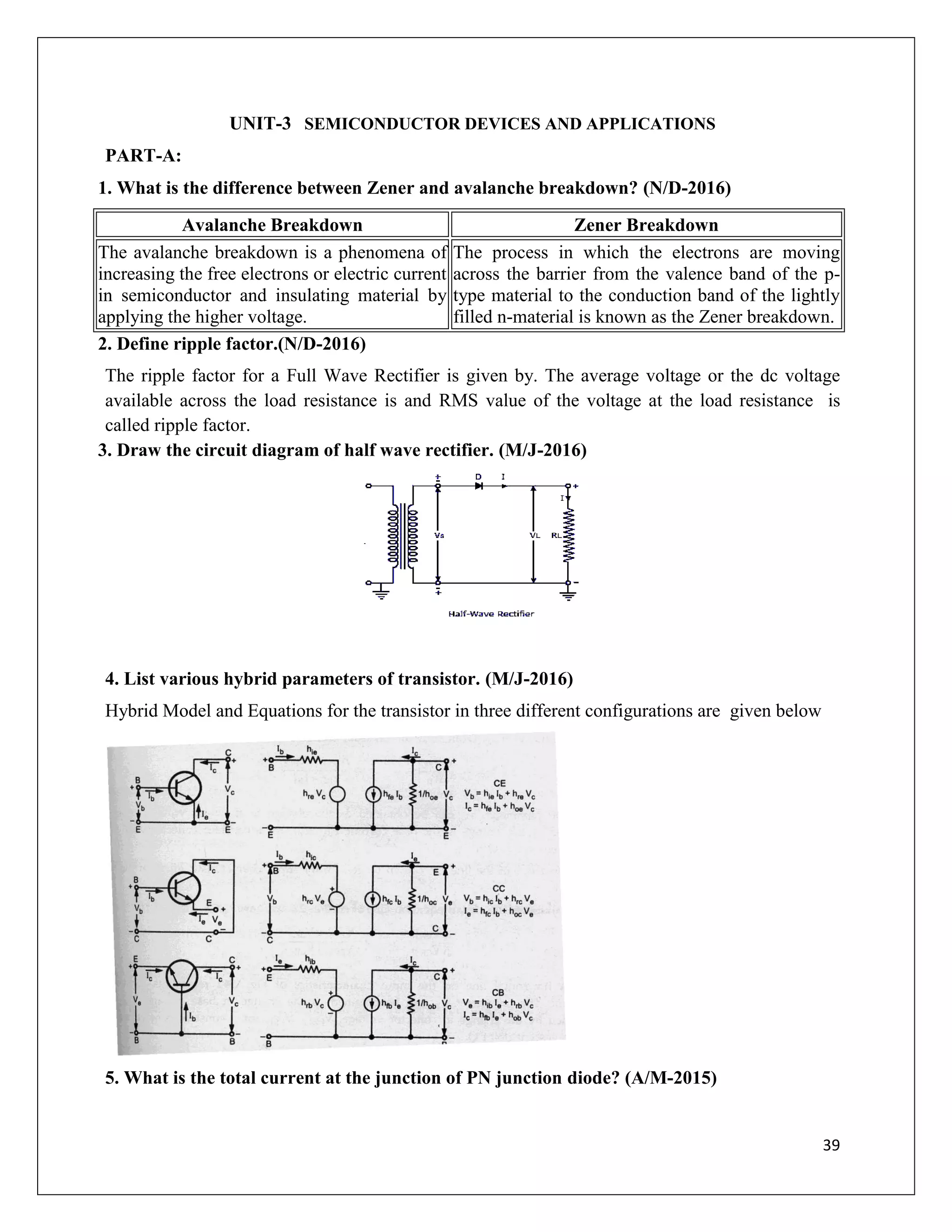 39
UNIT-3 SEMICONDUCTOR DEVICES AND APPLICATIONS
PART-A:
1. What is the difference between Zener and avalanche breakdown? (N/D-2016)
Avalanche Breakdown Zener Breakdown
The avalanche breakdown is a phenomena of
increasing the free electrons or electric current
in semiconductor and insulating material by
applying the higher voltage.
The process in which the electrons are moving
across the barrier from the valence band of the p-
type material to the conduction band of the lightly
filled n-material is known as the Zener breakdown.
2. Define ripple factor.(N/D-2016)
The ripple factor for a Full Wave Rectifier is given by. The average voltage or the dc voltage
available across the load resistance is and RMS value of the voltage at the load resistance is
called ripple factor.
3. Draw the circuit diagram of half wave rectifier. (M/J-2016)
4. List various hybrid parameters of transistor. (M/J-2016)
Hybrid Model and Equations for the transistor in three different configurations are given below
5. What is the total current at the junction of PN junction diode? (A/M-2015)
 