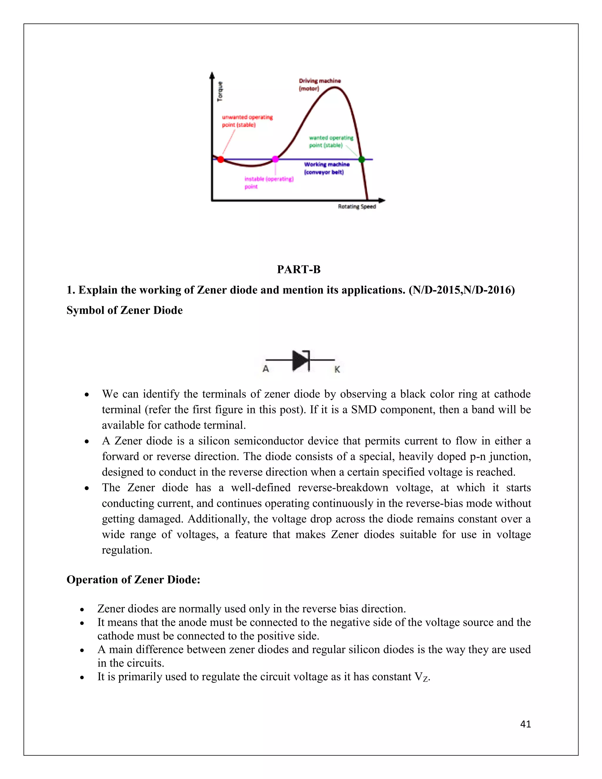 41
PART-B
1. Explain the working of Zener diode and mention its applications. (N/D-2015,N/D-2016)
Symbol of Zener Diode
 We can identify the terminals of zener diode by observing a black color ring at cathode
terminal (refer the first figure in this post). If it is a SMD component, then a band will be
available for cathode terminal.
 A Zener diode is a silicon semiconductor device that permits current to flow in either a
forward or reverse direction. The diode consists of a special, heavily doped p-n junction,
designed to conduct in the reverse direction when a certain specified voltage is reached.
 The Zener diode has a well-defined reverse-breakdown voltage, at which it starts
conducting current, and continues operating continuously in the reverse-bias mode without
getting damaged. Additionally, the voltage drop across the diode remains constant over a
wide range of voltages, a feature that makes Zener diodes suitable for use in voltage
regulation.
Operation of Zener Diode:
 Zener diodes are normally used only in the reverse bias direction.
 It means that the anode must be connected to the negative side of the voltage source and the
cathode must be connected to the positive side.
 A main difference between zener diodes and regular silicon diodes is the way they are used
in the circuits.
 It is primarily used to regulate the circuit voltage as it has constant VZ.
 