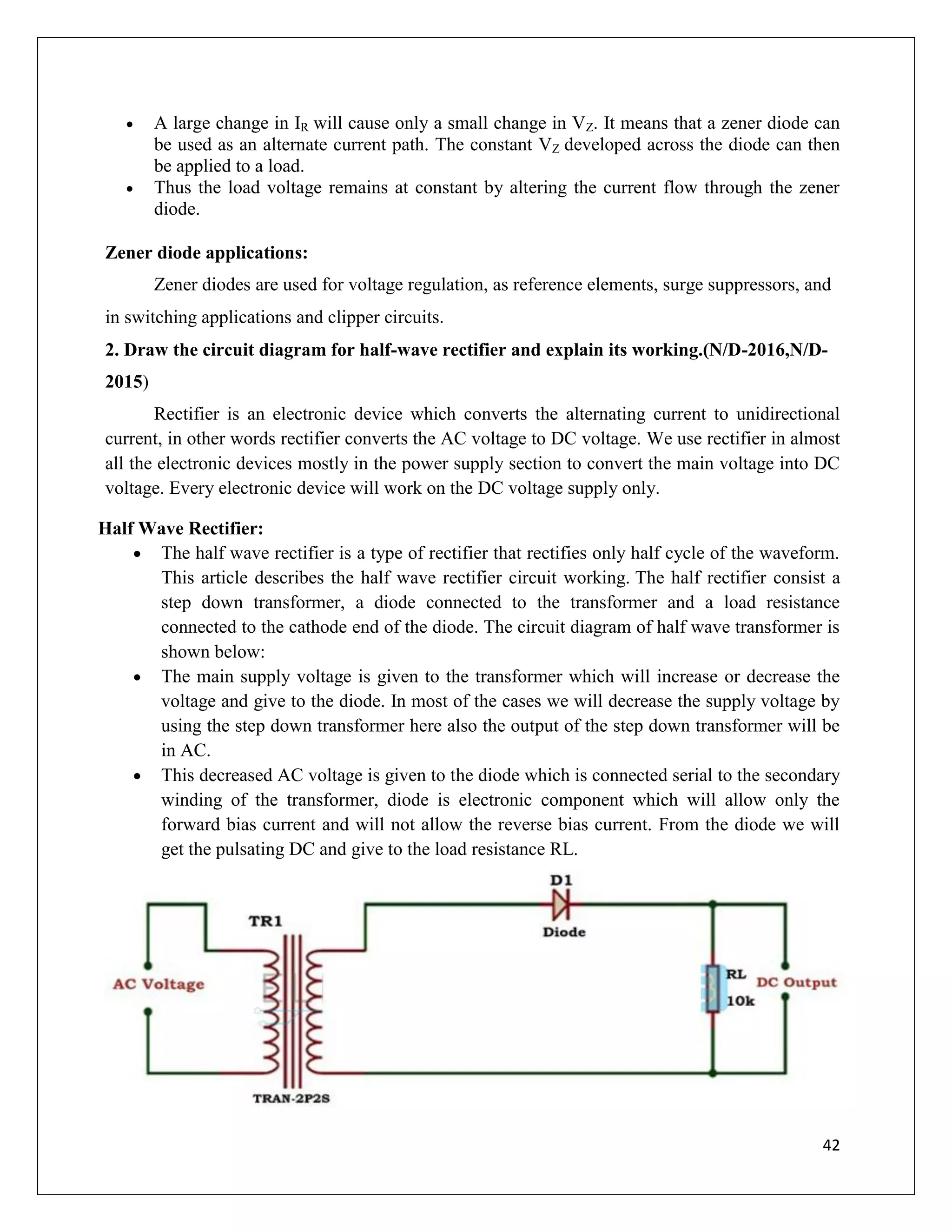 42
 A large change in IR will cause only a small change in VZ. It means that a zener diode can
be used as an alternate current path. The constant VZ developed across the diode can then
be applied to a load.
 Thus the load voltage remains at constant by altering the current flow through the zener
diode.
Zener diode applications:
Zener diodes are used for voltage regulation, as reference elements, surge suppressors, and
in switching applications and clipper circuits.
2. Draw the circuit diagram for half-wave rectifier and explain its working.(N/D-2016,N/D-
2015)
Rectifier is an electronic device which converts the alternating current to unidirectional
current, in other words rectifier converts the AC voltage to DC voltage. We use rectifier in almost
all the electronic devices mostly in the power supply section to convert the main voltage into DC
voltage. Every electronic device will work on the DC voltage supply only.
Half Wave Rectifier:
 The half wave rectifier is a type of rectifier that rectifies only half cycle of the waveform.
This article describes the half wave rectifier circuit working. The half rectifier consist a
step down transformer, a diode connected to the transformer and a load resistance
connected to the cathode end of the diode. The circuit diagram of half wave transformer is
shown below:
 The main supply voltage is given to the transformer which will increase or decrease the
voltage and give to the diode. In most of the cases we will decrease the supply voltage by
using the step down transformer here also the output of the step down transformer will be
in AC.
 This decreased AC voltage is given to the diode which is connected serial to the secondary
winding of the transformer, diode is electronic component which will allow only the
forward bias current and will not allow the reverse bias current. From the diode we will
get the pulsating DC and give to the load resistance RL.
 