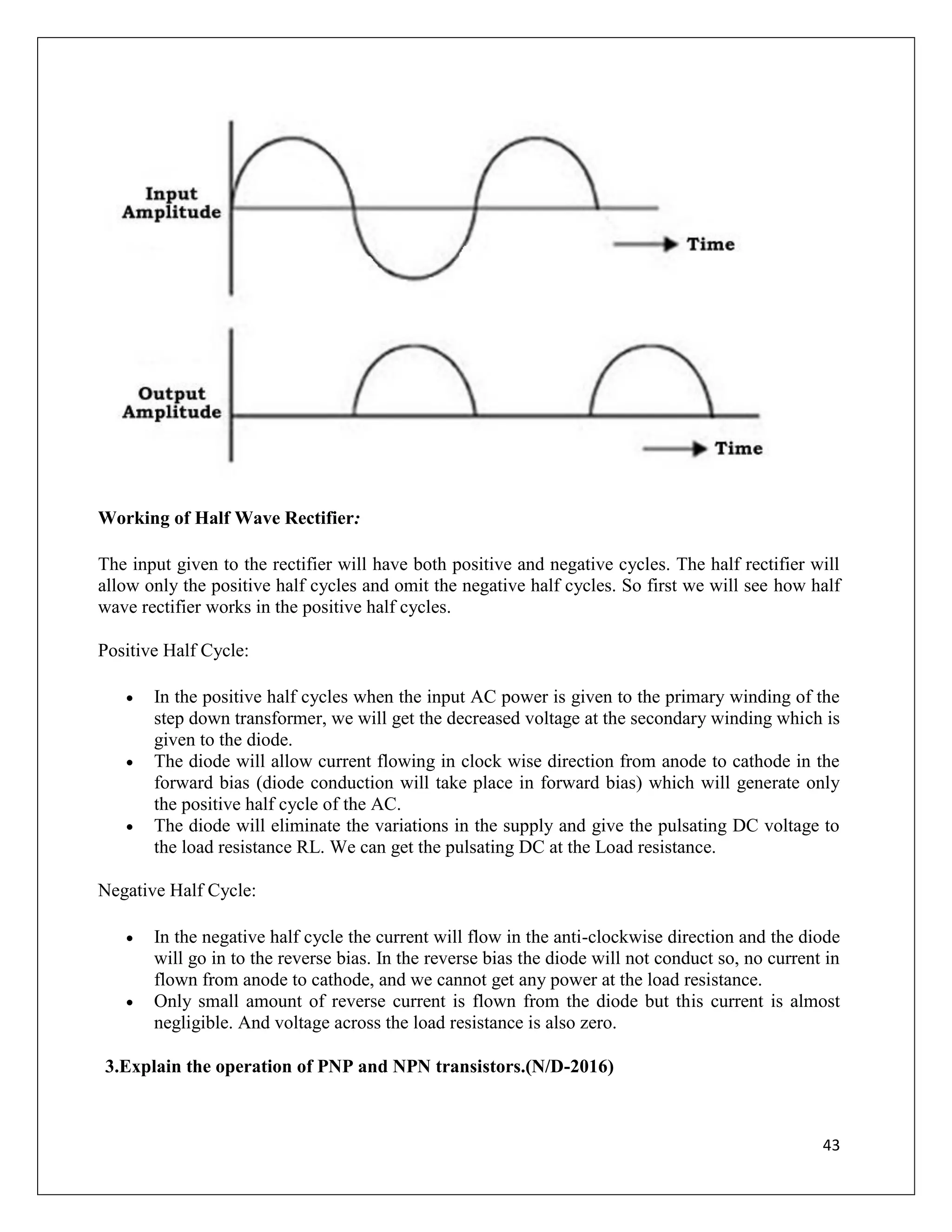 43
Working of Half Wave Rectifier:
The input given to the rectifier will have both positive and negative cycles. The half rectifier will
allow only the positive half cycles and omit the negative half cycles. So first we will see how half
wave rectifier works in the positive half cycles.
Positive Half Cycle:
 In the positive half cycles when the input AC power is given to the primary winding of the
step down transformer, we will get the decreased voltage at the secondary winding which is
given to the diode.
 The diode will allow current flowing in clock wise direction from anode to cathode in the
forward bias (diode conduction will take place in forward bias) which will generate only
the positive half cycle of the AC.
 The diode will eliminate the variations in the supply and give the pulsating DC voltage to
the load resistance RL. We can get the pulsating DC at the Load resistance.
Negative Half Cycle:
 In the negative half cycle the current will flow in the anti-clockwise direction and the diode
will go in to the reverse bias. In the reverse bias the diode will not conduct so, no current in
flown from anode to cathode, and we cannot get any power at the load resistance.
 Only small amount of reverse current is flown from the diode but this current is almost
negligible. And voltage across the load resistance is also zero.
3.Explain the operation of PNP and NPN transistors.(N/D-2016)
 