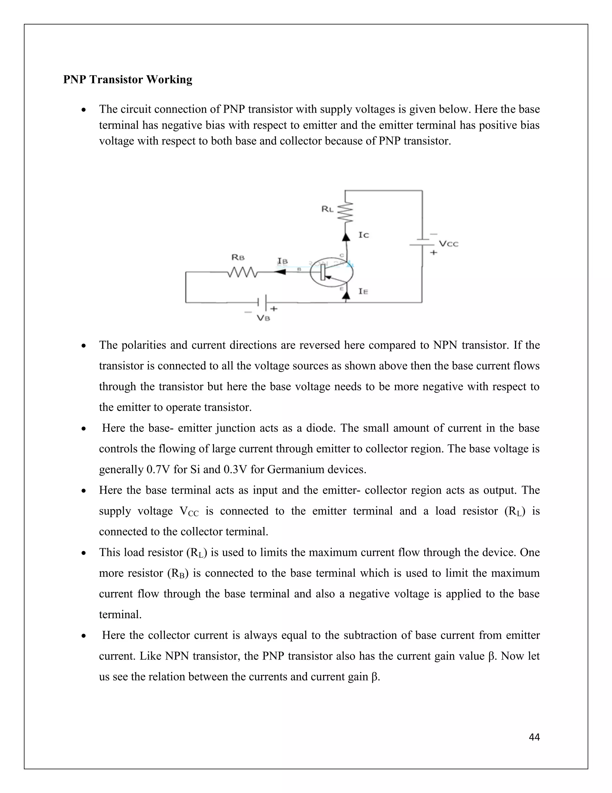 44
PNP Transistor Working
 The circuit connection of PNP transistor with supply voltages is given below. Here the base
terminal has negative bias with respect to emitter and the emitter terminal has positive bias
voltage with respect to both base and collector because of PNP transistor.
 The polarities and current directions are reversed here compared to NPN transistor. If the
transistor is connected to all the voltage sources as shown above then the base current flows
through the transistor but here the base voltage needs to be more negative with respect to
the emitter to operate transistor.
 Here the base- emitter junction acts as a diode. The small amount of current in the base
controls the flowing of large current through emitter to collector region. The base voltage is
generally 0.7V for Si and 0.3V for Germanium devices.
 Here the base terminal acts as input and the emitter- collector region acts as output. The
supply voltage VCC is connected to the emitter terminal and a load resistor (RL) is
connected to the collector terminal.
 This load resistor (RL) is used to limits the maximum current flow through the device. One
more resistor (RB) is connected to the base terminal which is used to limit the maximum
current flow through the base terminal and also a negative voltage is applied to the base
terminal.
 Here the collector current is always equal to the subtraction of base current from emitter
current. Like NPN transistor, the PNP transistor also has the current gain value β. Now let
us see the relation between the currents and current gain β.
 