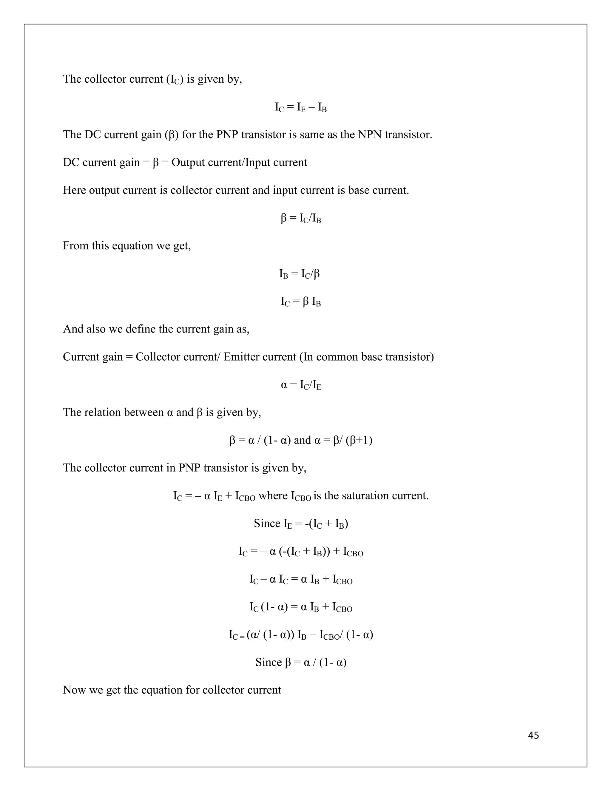 45
The collector current (IC) is given by,
IC = IE – IB
The DC current gain (β) for the PNP transistor is same as the NPN transistor.
DC current gain = β = Output current/Input current
Here output current is collector current and input current is base current.
β = IC/IB
From this equation we get,
IB = IC/β
IC = β IB
And also we define the current gain as,
Current gain = Collector current/ Emitter current (In common base transistor)
α = IC/IE
The relation between α and β is given by,
β = α / (1- α) and α = β/ (β+1)
The collector current in PNP transistor is given by,
IC = – α IE + ICBO where ICBO is the saturation current.
Since IE = -(IC + IB)
IC = – α (-(IC + IB)) + ICBO
IC – α IC = α IB + ICBO
IC (1- α) = α IB + ICBO
IC = (α/ (1- α)) IB + ICBO/ (1- α)
Since β = α / (1- α)
Now we get the equation for collector current
 