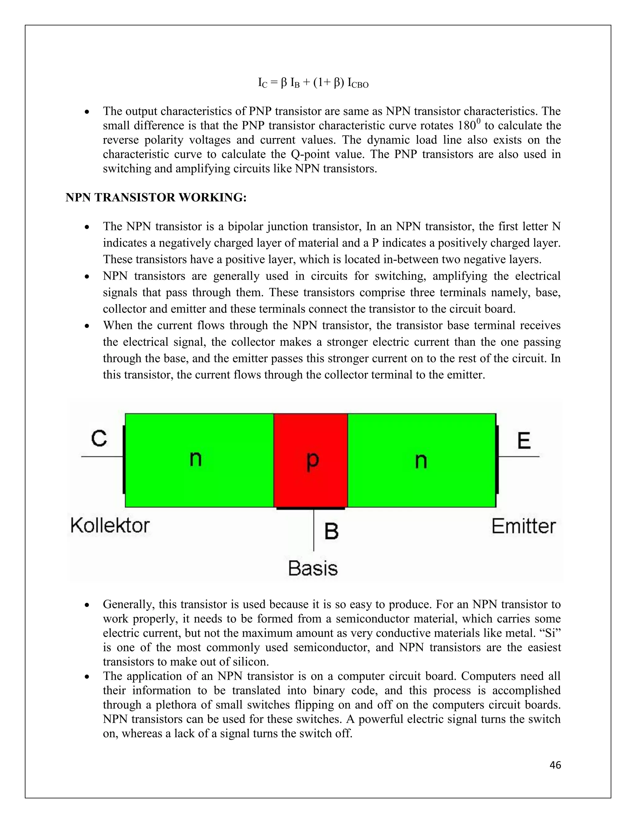 46
IC = β IB + (1+ β) ICBO
 The output characteristics of PNP transistor are same as NPN transistor characteristics. The
small difference is that the PNP transistor characteristic curve rotates 1800
to calculate the
reverse polarity voltages and current values. The dynamic load line also exists on the
characteristic curve to calculate the Q-point value. The PNP transistors are also used in
switching and amplifying circuits like NPN transistors.
NPN TRANSISTOR WORKING:
 The NPN transistor is a bipolar junction transistor, In an NPN transistor, the first letter N
indicates a negatively charged layer of material and a P indicates a positively charged layer.
These transistors have a positive layer, which is located in-between two negative layers.
 NPN transistors are generally used in circuits for switching, amplifying the electrical
signals that pass through them. These transistors comprise three terminals namely, base,
collector and emitter and these terminals connect the transistor to the circuit board.
 When the current flows through the NPN transistor, the transistor base terminal receives
the electrical signal, the collector makes a stronger electric current than the one passing
through the base, and the emitter passes this stronger current on to the rest of the circuit. In
this transistor, the current flows through the collector terminal to the emitter.
 Generally, this transistor is used because it is so easy to produce. For an NPN transistor to
work properly, it needs to be formed from a semiconductor material, which carries some
electric current, but not the maximum amount as very conductive materials like metal. “Si”
is one of the most commonly used semiconductor, and NPN transistors are the easiest
transistors to make out of silicon.
 The application of an NPN transistor is on a computer circuit board. Computers need all
their information to be translated into binary code, and this process is accomplished
through a plethora of small switches flipping on and off on the computers circuit boards.
NPN transistors can be used for these switches. A powerful electric signal turns the switch
on, whereas a lack of a signal turns the switch off.
 