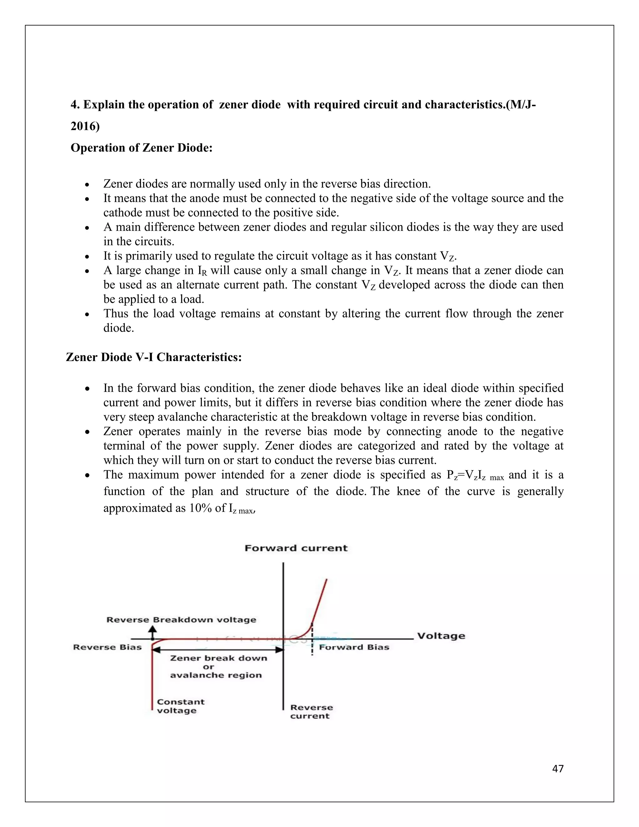 47
4. Explain the operation of zener diode with required circuit and characteristics.(M/J-
2016)
Operation of Zener Diode:
 Zener diodes are normally used only in the reverse bias direction.
 It means that the anode must be connected to the negative side of the voltage source and the
cathode must be connected to the positive side.
 A main difference between zener diodes and regular silicon diodes is the way they are used
in the circuits.
 It is primarily used to regulate the circuit voltage as it has constant VZ.
 A large change in IR will cause only a small change in VZ. It means that a zener diode can
be used as an alternate current path. The constant VZ developed across the diode can then
be applied to a load.
 Thus the load voltage remains at constant by altering the current flow through the zener
diode.
Zener Diode V-I Characteristics:
 In the forward bias condition, the zener diode behaves like an ideal diode within specified
current and power limits, but it differs in reverse bias condition where the zener diode has
very steep avalanche characteristic at the breakdown voltage in reverse bias condition.
 Zener operates mainly in the reverse bias mode by connecting anode to the negative
terminal of the power supply. Zener diodes are categorized and rated by the voltage at
which they will turn on or start to conduct the reverse bias current.
 The maximum power intended for a zener diode is specified as Pz=VzIz max and it is a
function of the plan and structure of the diode. The knee of the curve is generally
approximated as 10% of Iz max,
 