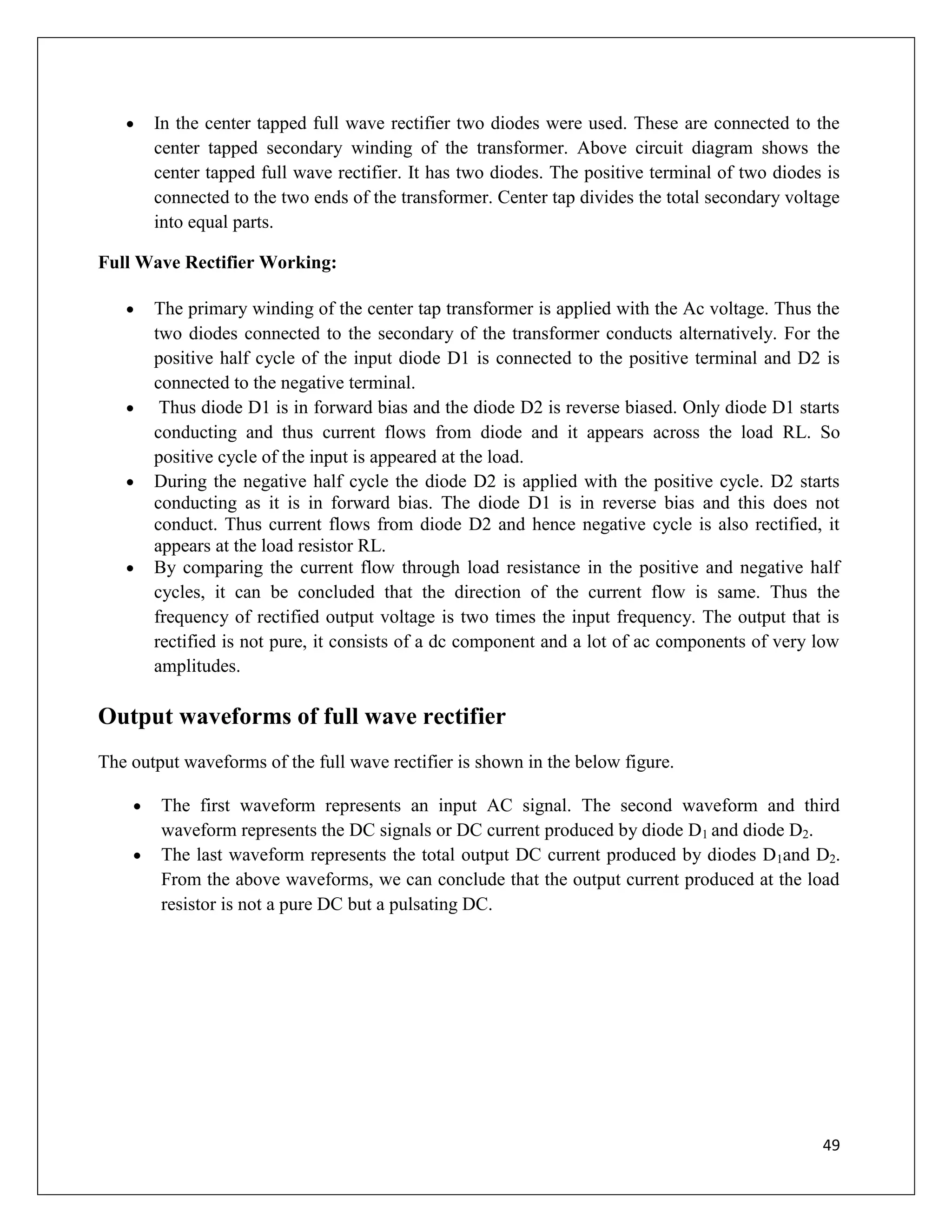 49
 In the center tapped full wave rectifier two diodes were used. These are connected to the
center tapped secondary winding of the transformer. Above circuit diagram shows the
center tapped full wave rectifier. It has two diodes. The positive terminal of two diodes is
connected to the two ends of the transformer. Center tap divides the total secondary voltage
into equal parts.
Full Wave Rectifier Working:
 The primary winding of the center tap transformer is applied with the Ac voltage. Thus the
two diodes connected to the secondary of the transformer conducts alternatively. For the
positive half cycle of the input diode D1 is connected to the positive terminal and D2 is
connected to the negative terminal.
 Thus diode D1 is in forward bias and the diode D2 is reverse biased. Only diode D1 starts
conducting and thus current flows from diode and it appears across the load RL. So
positive cycle of the input is appeared at the load.
 During the negative half cycle the diode D2 is applied with the positive cycle. D2 starts
conducting as it is in forward bias. The diode D1 is in reverse bias and this does not
conduct. Thus current flows from diode D2 and hence negative cycle is also rectified, it
appears at the load resistor RL.
 By comparing the current flow through load resistance in the positive and negative half
cycles, it can be concluded that the direction of the current flow is same. Thus the
frequency of rectified output voltage is two times the input frequency. The output that is
rectified is not pure, it consists of a dc component and a lot of ac components of very low
amplitudes.
Output waveforms of full wave rectifier
The output waveforms of the full wave rectifier is shown in the below figure.
 The first waveform represents an input AC signal. The second waveform and third
waveform represents the DC signals or DC current produced by diode D1 and diode D2.
 The last waveform represents the total output DC current produced by diodes D1and D2.
From the above waveforms, we can conclude that the output current produced at the load
resistor is not a pure DC but a pulsating DC.
 