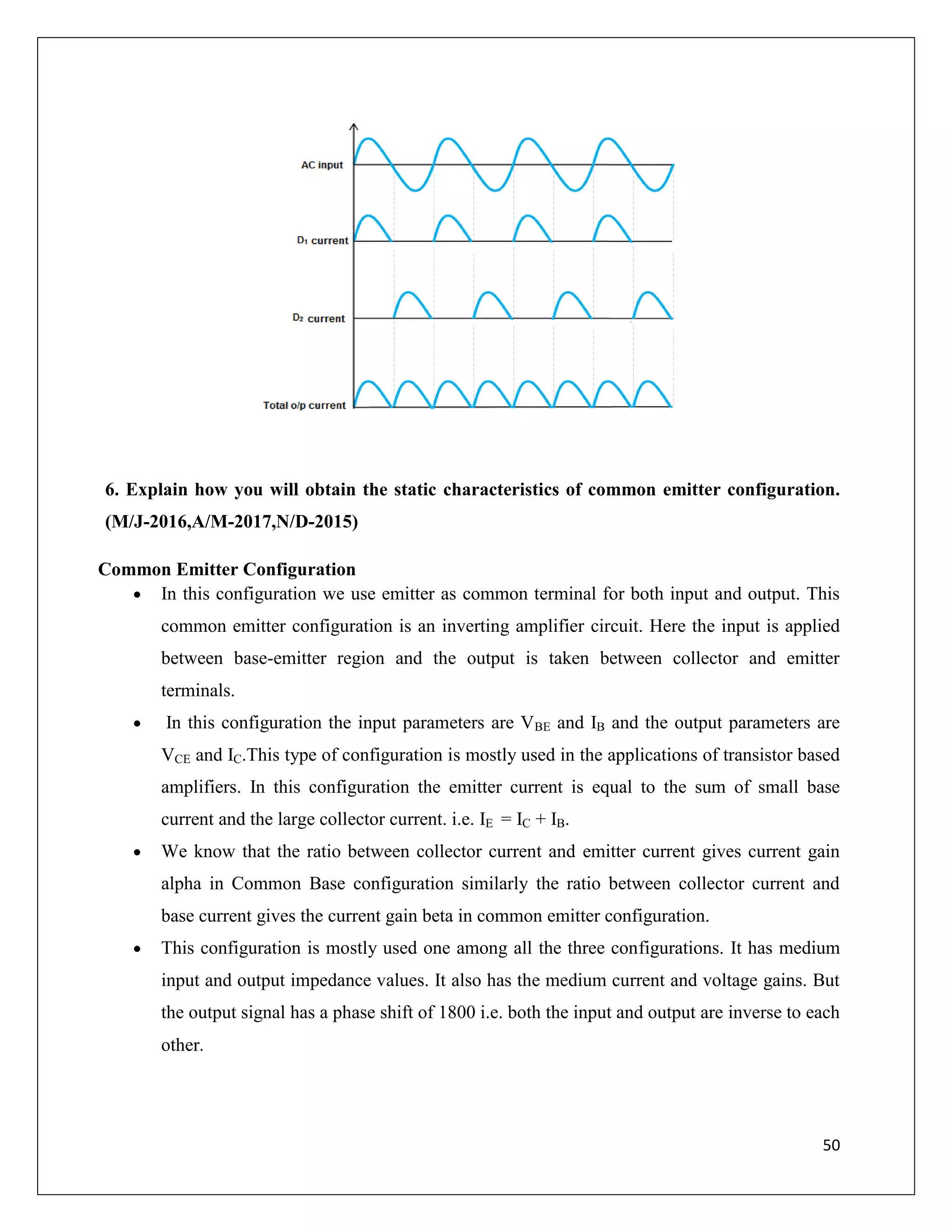 50
6. Explain how you will obtain the static characteristics of common emitter configuration.
(M/J-2016,A/M-2017,N/D-2015)
Common Emitter Configuration
 In this configuration we use emitter as common terminal for both input and output. This
common emitter configuration is an inverting amplifier circuit. Here the input is applied
between base-emitter region and the output is taken between collector and emitter
terminals.
 In this configuration the input parameters are VBE and IB and the output parameters are
VCE and IC.This type of configuration is mostly used in the applications of transistor based
amplifiers. In this configuration the emitter current is equal to the sum of small base
current and the large collector current. i.e. IE = IC + IB.
 We know that the ratio between collector current and emitter current gives current gain
alpha in Common Base configuration similarly the ratio between collector current and
base current gives the current gain beta in common emitter configuration.
 This configuration is mostly used one among all the three configurations. It has medium
input and output impedance values. It also has the medium current and voltage gains. But
the output signal has a phase shift of 1800 i.e. both the input and output are inverse to each
other.
 