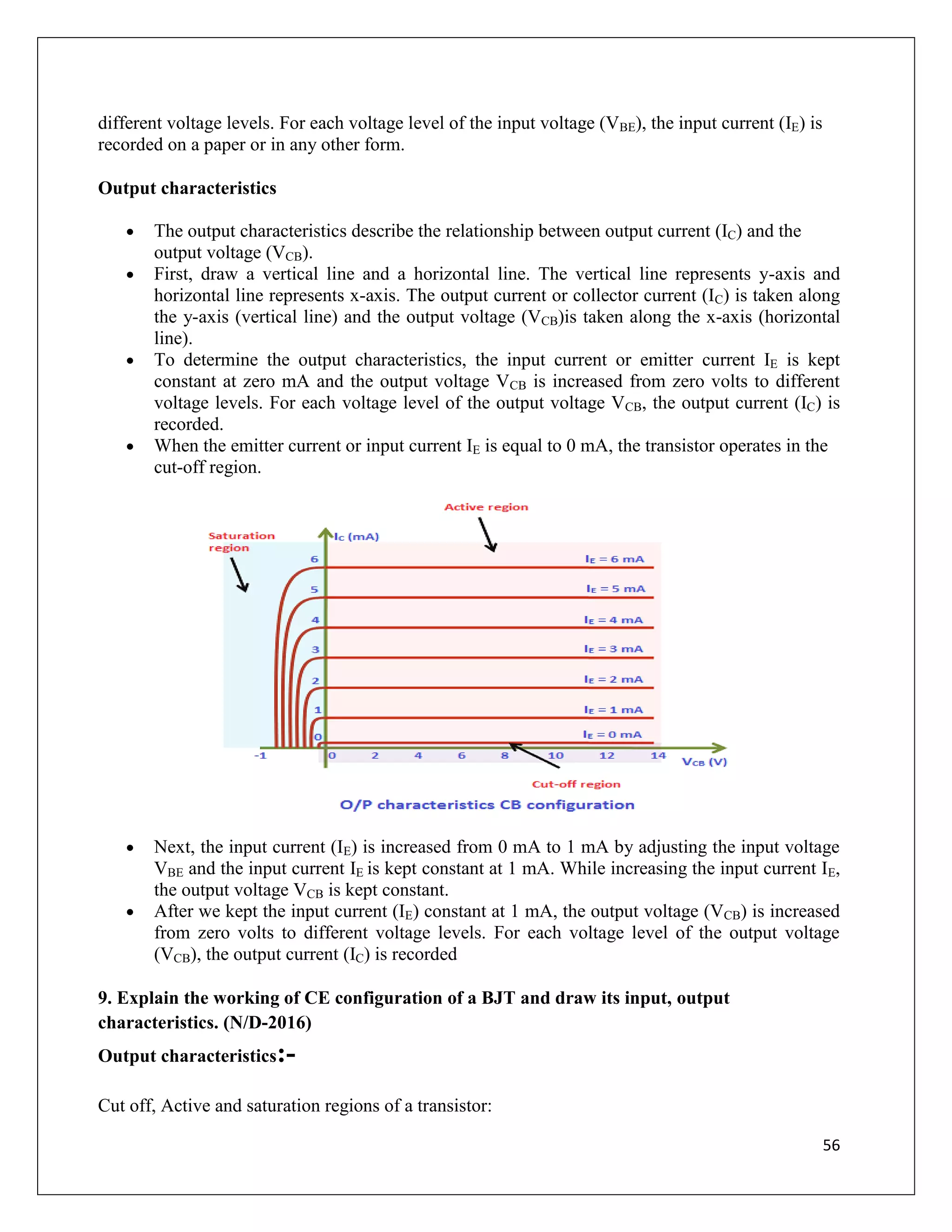 56
different voltage levels. For each voltage level of the input voltage (VBE), the input current (IE) is
recorded on a paper or in any other form.
Output characteristics
 The output characteristics describe the relationship between output current (IC) and the
output voltage (VCB).
 First, draw a vertical line and a horizontal line. The vertical line represents y-axis and
horizontal line represents x-axis. The output current or collector current (IC) is taken along
the y-axis (vertical line) and the output voltage (VCB)is taken along the x-axis (horizontal
line).
 To determine the output characteristics, the input current or emitter current IE is kept
constant at zero mA and the output voltage VCB is increased from zero volts to different
voltage levels. For each voltage level of the output voltage VCB, the output current (IC) is
recorded.
 When the emitter current or input current IE is equal to 0 mA, the transistor operates in the
cut-off region.
 Next, the input current (IE) is increased from 0 mA to 1 mA by adjusting the input voltage
VBE and the input current IE is kept constant at 1 mA. While increasing the input current IE,
the output voltage VCB is kept constant.
 After we kept the input current (IE) constant at 1 mA, the output voltage (VCB) is increased
from zero volts to different voltage levels. For each voltage level of the output voltage
(VCB), the output current (IC) is recorded
9. Explain the working of CE configuration of a BJT and draw its input, output
characteristics. (N/D-2016)
Output characteristics:-
Cut off, Active and saturation regions of a transistor:
 