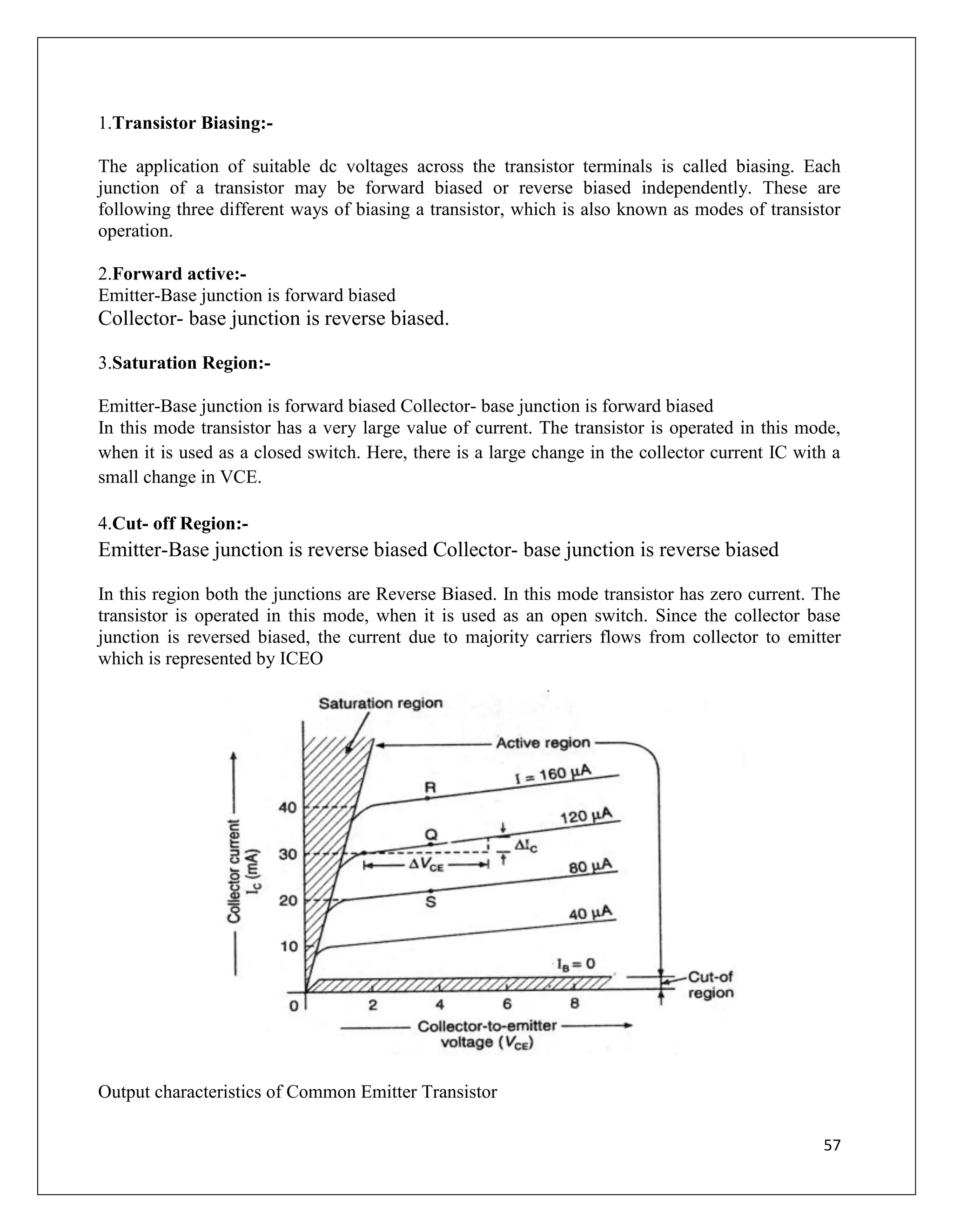 57
1.Transistor Biasing:-
The application of suitable dc voltages across the transistor terminals is called biasing. Each
junction of a transistor may be forward biased or reverse biased independently. These are
following three different ways of biasing a transistor, which is also known as modes of transistor
operation.
2.Forward active:-
Emitter-Base junction is forward biased
Collector- base junction is reverse biased.
3.Saturation Region:-
Emitter-Base junction is forward biased Collector- base junction is forward biased
In this mode transistor has a very large value of current. The transistor is operated in this mode,
when it is used as a closed switch. Here, there is a large change in the collector current IC with a
small change in VCE.
4.Cut- off Region:-
Emitter-Base junction is reverse biased Collector- base junction is reverse biased
In this region both the junctions are Reverse Biased. In this mode transistor has zero current. The
transistor is operated in this mode, when it is used as an open switch. Since the collector base
junction is reversed biased, the current due to majority carriers flows from collector to emitter
which is represented by ICEO
Output characteristics of Common Emitter Transistor
 