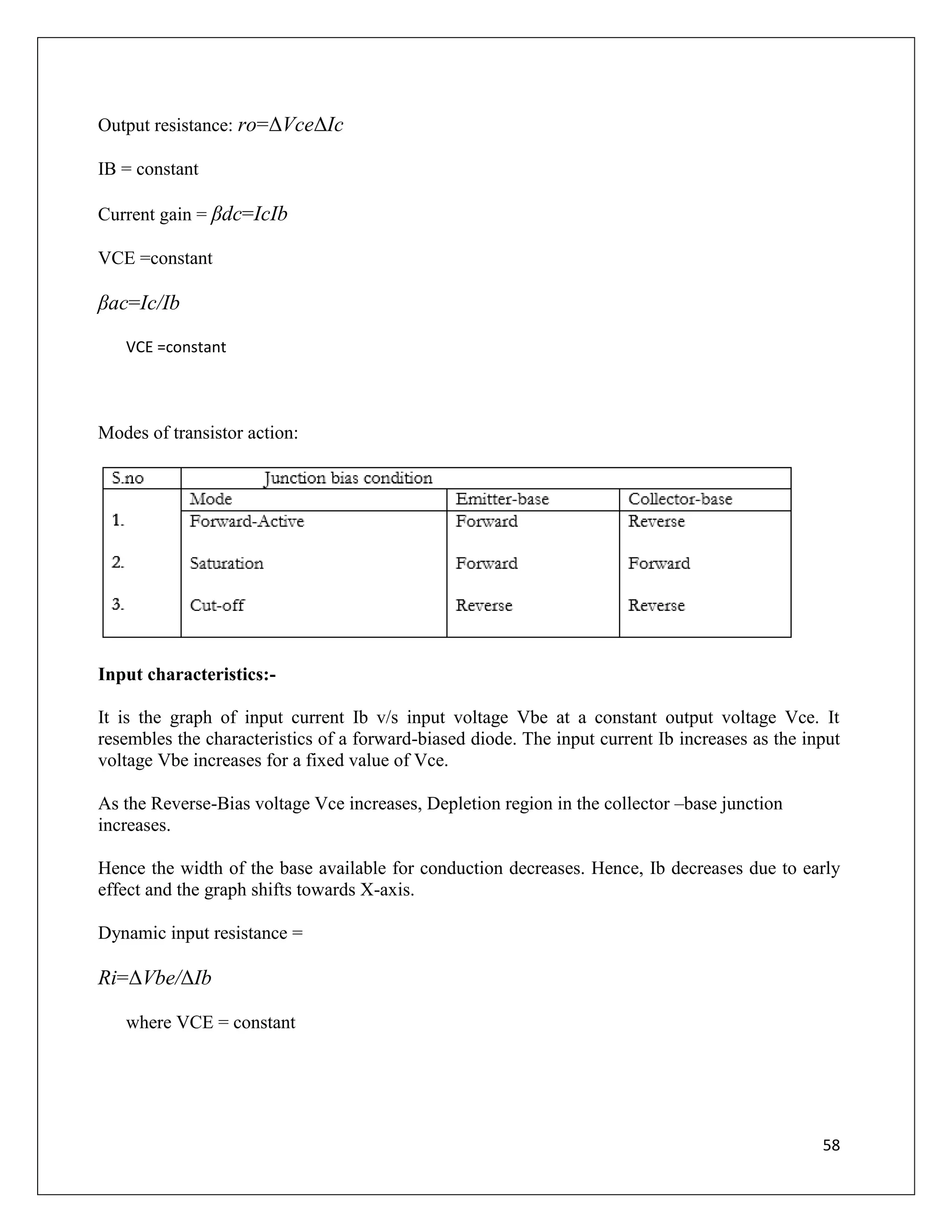 58
Output resistance: ro=ΔVceΔIc
IB = constant
Current gain = βdc=IcIb
VCE =constant
βac=Ic/Ib
VCE =constant
Modes of transistor action:
Input characteristics:-
It is the graph of input current Ib v/s input voltage Vbe at a constant output voltage Vce. It
resembles the characteristics of a forward-biased diode. The input current Ib increases as the input
voltage Vbe increases for a fixed value of Vce.
As the Reverse-Bias voltage Vce increases, Depletion region in the collector –base junction
increases.
Hence the width of the base available for conduction decreases. Hence, Ib decreases due to early
effect and the graph shifts towards X-axis.
Dynamic input resistance =
Ri=ΔVbe/ΔIb
where VCE = constant
 
