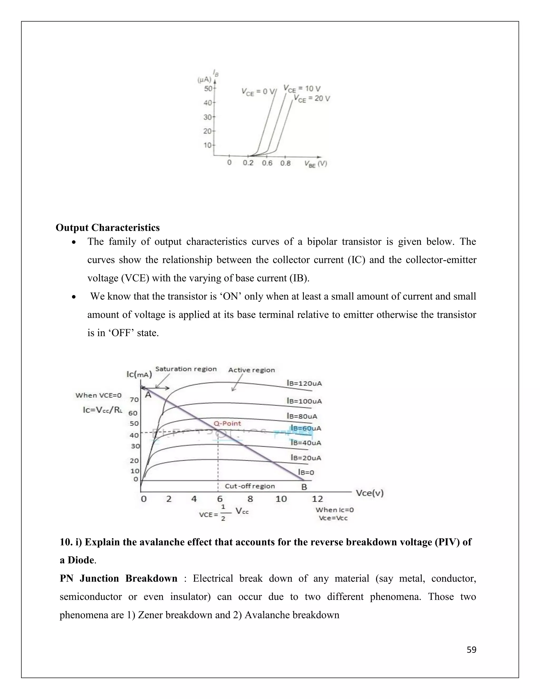 59
Output Characteristics
 The family of output characteristics curves of a bipolar transistor is given below. The
curves show the relationship between the collector current (IC) and the collector-emitter
voltage (VCE) with the varying of base current (IB).
 We know that the transistor is ‘ON’ only when at least a small amount of current and small
amount of voltage is applied at its base terminal relative to emitter otherwise the transistor
is in ‘OFF’ state.
10. i) Explain the avalanche effect that accounts for the reverse breakdown voltage (PIV) of
a Diode.
PN Junction Breakdown : Electrical break down of any material (say metal, conductor,
semiconductor or even insulator) can occur due to two different phenomena. Those two
phenomena are 1) Zener breakdown and 2) Avalanche breakdown
 